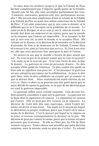 Tu étais dans les ténèbres jusqu'à ce que la Volonté de Dieu
fut faite complètement par n'importe quelle partie de la Filialité.
Quand cela fut fait, elle était accomplie parfaitement par tous.
Comment, autrement, pourrait-elle être parfaitement accom-
plie ? Ma mission était simplement d'unir la volonté de la Filialité
à la Volonté du Père en ayant moi-même conscience de la Volonté
du Père. C'est cette conscience que je suis venu te donner, et la
difficulté que tu as à l'accepter est le problème de ce monde. Le
salut est de le dissiper, et en ce sens je suis le salut du monde. Le
monde doit donc me mépriser et me rejeter, parce que le monde
est la croyance que l'amour est impossible. Si tu acceptes le fait
que je suis avec toi, tu nies le monde et tu acceptes Dieu. Ma
volonté est la Sienne; et ta décision de m'entendre est la décision
d'entendre Sa Voix et de demeurer en Sa Volonté. Comme Dieu
m'a envoyé à toi, ainsi je t'enverrai aux a u t r e s . Et j'irai à eux avec
toi, afin que nous puissions leur enseigner la paix et l'union.
Ne penses-tu pas que le monde a besoin de paix autant que
toi? Ne veux-tu pas la lui donner autant que tu veux la recevoir?
Car sinon, tu ne la recevras pas. Si tu veux l'avoir de moi, tu dois
la donner. La guérison ne vient de personne d'autre. Tu dois
accepter d'être guidé de l'intérieur. Tu dois vouloir être guidé ou
bien cela ne signifiera rien pour toi. C'est pourquoi la guérison
est une entreprise qui repose sur la collaboration. Je peux te dire
quoi faire, mais tu dois collaborer en croyant que je connais ce
que tu devrais faire. Alors seulement ton esprit choisira de me
s u i v r e . Sans ce choix tu ne pourrais pas être guéri parce que tu
auras décidé de rejeter la guérison, et ce rejet de ma décision pour
toi rend la guérison impossible.
La guérison reflète notre volonté conjointe. Cela devient évi-
dent quand tu considères à quoi sert la guérison. La guérison est
la façon dont la séparation est vaincue. La séparation est vaincue
par l'union. Elle ne peut pas être vaincue en se séparant. La
décision de s'unir doit être sans équivoque, sinon l'esprit lui-
même est divisé et non entier. Ton esprit est le moyen par lequel
tu détermines ta propre condition, parce que l'esprit est le méca-
nisme de la décision. C'est le pouvoir par lequel tu te sépares ou
te joins, et ressens conséquemment la douleur ou la joie. Ma
décision ne peut pas vaincre la tienne, parce que la tienne est aussi
puissante que la mienne. Si elle ne l'était pas, les Fils de Dieu
seraient inégaux. Toutes choses sont possibles par notre décision
conjointe, mais la mienne seule ne peut pas t'aider. Ta volonté
 