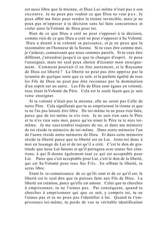 est aussi libre que la mienne, et Dieu Lui-même n'irait pas à son
encontre. Je ne peux pas vouloir ce que Dieu ne veut p a s . Je
peux offrir ma force pour rendre la tienne invincible, mais je ne
peux pas m'opposer à ta décision sans lui faire concurrence et
violer ainsi la Volonté de Dieu pour toi.
Rien de ce que Dieu a créé ne peut s'opposer à ta décision,
comme rien de ce que Dieu a créé ne peut s'opposer à Sa Volonté.
Dieu a donné à ta volonté sa puissance, et je ne peux que la
reconnaître en l'honneur de la Sienne. Si tu veux être comme moi,
je t'aiderai, connaissant que nous sommes pareils. Si tu veux être
différent, j'attendrai jusqu'à ce que tu changes d'esprit. Je peux
t'enseigner, mais toi seul peux choisir d'écouter mon enseigne-
ment. Comment pourrait-il en être autrement, si le Royaume
de Dieu est liberté ? La liberté ne peut pas être apprise par la
tyrannie de quelque sorte que ce soit; et la parfaite égalité de tous
les Fils de Dieu ne peut pas être reconnue par la domination
d'un esprit sur un autre. Les Fils de Dieu sont égaux en volonté,
tous étant la Volonté du Père. Cela est la seule leçon que je suis
venu enseigner.
Si ta volonté n'était pas la mienne, elle ne serait pas Celle de
notre Père. Cela signifierait que tu as emprisonné la tienne et que
tu ne l'as pas laissée être libre. De toi-même tu ne peux rien faire,
parce que de toi-même tu n'es rien. Je ne suis rien sans le Père
et tu n'es rien sans moi, parce qu'en niant le Père tu te nies toi-
même. Je me souviendrai toujours de toi, et dans ma mémoire
de toi réside ta mémoire de toi-même. Dans notre mémoire l'un
de l'autre réside notre mémoire de Dieu. Et dans cette mémoire
réside ta liberté parce que ta liberté est en Lui. Joins-toi donc à
moi en louange de Lui et de toi qu'il a créé. C'est le don de gra-
titude que nous Lui faisons et qu'il partagera avec toutes Ses créa-
tions, à qui Il donne également tout ce qui est acceptable pour
Lui. Parce que c'est acceptable pour Lui, c'est le don de la liberté,
qui est Sa Volonté pour tous Ses Fils. En offrant la liberté, tu
seras libre.
Etant la re-connaissance de ce qu'ils sont et de ce qu'il est, la
liberté est le seul don que tu puisses faire aux Fils de Dieu. La
liberté est création, parce qu'elle est amour. Celui que tu cherches
à emprisonner, tu ne l'aimes pas. Par conséquent, quand tu
cherches à emprisonner qui que ce soit, y compris toi, tu ne
l'aimes pas et tu ne peux pas t'identifier à lui. Quand tu t'em-
prisonnes toi-même, tu perds de vue ta véritable identification
 