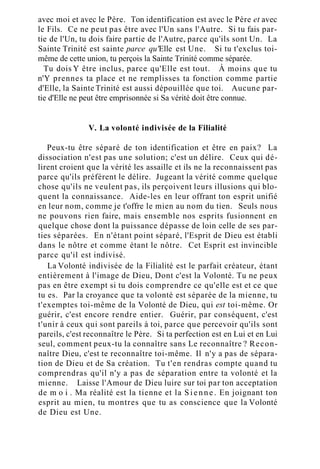 avec moi et avec le Père. Ton identification est avec le Père et avec
le Fils. Ce ne peut pas être avec l'Un sans l'Autre. Si tu fais par-
tie de l'Un, tu dois faire partie de l'Autre, parce qu'ils sont Un. La
Sainte Trinité est sainte parce qu'Elle est Une. Si tu t'exclus toi-
même de cette union, tu perçois la Sainte Trinité comme séparée.
Tu dois Y être inclus, parce qu'Elle est tout. À moins que tu
n'Y prennes ta place et ne remplisses ta fonction comme partie
d'Elle, la Sainte Trinité est aussi dépouillée que toi. Aucune par-
tie d'Elle ne peut être emprisonnée si Sa vérité doit être connue.
V. La volonté indivisée de la Filialité
Peux-tu être séparé de ton identification et être en paix? La
dissociation n'est pas une solution; c'est un délire. Ceux qui dé-
lirent croient que la vérité les assaille et ils ne la reconnaissent pas
parce qu'ils préfèrent le délire. Jugeant la vérité comme quelque
chose qu'ils ne veulent pas, ils perçoivent leurs illusions qui blo-
quent la connaissance. Aide-les en leur offrant ton esprit unifié
en leur nom, comme je t'offre le mien au nom du tien. Seuls nous
ne pouvons rien faire, mais ensemble nos esprits fusionnent en
quelque chose dont la puissance dépasse de loin celle de ses par-
ties séparées. En n'étant point séparé, l'Esprit de Dieu est établi
dans le nôtre et comme étant le nôtre. Cet Esprit est invincible
parce qu'il est indivisé.
La Volonté indivisée de la Filialité est le parfait créateur, étant
entièrement à l'image de Dieu, Dont c'est la Volonté. Tu ne peux
pas en être exempt si tu dois comprendre ce qu'elle est et ce que
tu es. Par la croyance que ta volonté est séparée de la mienne, tu
t'exemptes toi-même de la Volonté de Dieu, qui est toi-même. Or
guérir, c'est encore rendre entier. Guérir, par conséquent, c'est
t'unir à ceux qui sont pareils à toi, parce que percevoir qu'ils sont
pareils, c'est reconnaître le Père. Si ta perfection est en Lui et en Lui
seul, comment peux-tu la connaître sans Le reconnaître ? Recon-
naître Dieu, c'est te reconnaître toi-même. Il n'y a pas de sépara-
tion de Dieu et de Sa création. Tu t'en rendras compte quand tu
comprendras qu'il n'y a pas de séparation entre ta volonté et la
mienne. Laisse l'Amour de Dieu luire sur toi par ton acceptation
de m o i . Ma réalité est la tienne et la Sienne. En joignant ton
esprit au mien, tu montres que tu as conscience que la Volonté
de Dieu est Une.
 