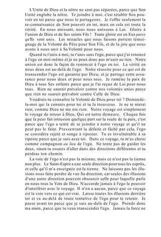 L'Unité de Dieu et la nôtre ne sont pas séparées, parce que Son
Unité englobe la nôtre. Te joindre à moi, c'est rétablir Son pou-
voir en toi parce que nous le partageons. Je t'offre seulement la
re-connaissance de Son pouvoir en toi, mais en cela est toute la
vérité. En nous unissant, nous nous unissons à Lui. Gloire à
l'union de Dieu et de Ses saints Fils ! Toute gloire est en Eux parce
qu'Ils sont unis. Les miracles que nous faisons portent témoi-
gnage de la Volonté du Père pour Son Fils, et de la joie que nous
avons à nous unir à Sa Volonté pour nous.
Quand tu t'unis à moi, tu t'unis sans l'ego, parce que j'ai renoncé
à l'ego en moi-même et je ne peux donc pas m'unir au tien. Notre
union est donc la façon de renoncer à l'ego en toi. La vérité en
nous deux est au-delà de l'ego. Notre réussite pour ce qui est de
transcender l'ego est garantie par Dieu; et je partage cette assu-
rance pour nous deux et pour nous tous. Je ramène la paix de
Dieu à tous Ses enfants parce que je l'ai reçue de Lui pour nous
tous. Rien ne saurait prévaloir contre nos volontés unies parce
que rien ne saurait prévaloir contre Celle de Dieu.
Voudrais-tu connaître la Volonté de Dieu pour toi ? Demande-
la-moi qui la connais pour toi et tu la trouveras. Je ne te nierai
rien, comme Dieu ne me nie rien. Notre voyage est simplement
le voyage de retour à Dieu, Qui est notre demeure. Chaque fois
que la peur fait intrusion quelque part sur la route de la paix, c'est
parce que l'ego a tenté de se joindre à notre voyage et qu'il ne
peut pas le faire. Pressentant la défaite et fâché par cela, l'ego
se considère rejeté et songe à riposter. Tu es invulnérable à sa
riposte parce que je suis avec toi. Dans ce voyage, tu m'as choisi
comme compagnon au lieu de l'ego. Ne tente pas de garder les
deux, sinon tu essaies d'aller dans des directions différentes et tu
perdras ton chemin.
La voie de l'ego n'est pas la mienne, mais ce n'est pas la tienne
non plus. Le Saint-Esprit a une seule direction pour tous les esprits,
et celle qu'il m'a enseignée est la tienne. Ne laissons pas les illu-
sions nous faire perdre de vue Sa direction, car seules des illusions
d'une autre direction peuvent obscurcir celle pour laquelle parle
en nous tous la Voix de Dieu. N'accorde jamais à l'ego le pouvoir
d'interférer avec le voyage. Il n'en a aucun, parce que ce voyage
est la voie vers ce qui est vrai. Laisse toutes les illusions derrière
toi et va au-delà de toute tentative de l'ego pour te retenir. Je
passe avant toi parce que je suis au-delà de l'ego. Prends donc
ma main, parce que tu veux transcender l'ego. Jamais la force ne
 