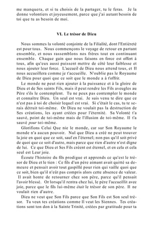 me manquera, et si tu choisis de la partager, tu le feras. Je la
donne volontiers et joyeusement, parce que j'ai autant besoin de
toi que tu as besoin de moi.
VI. Le trésor de Dieu
Nous sommes la volonté conjointe de la Filialité, dont l'Entièreté
est pour tous. Nous commençons le voyage de retour en partant
ensemble, et nous rassemblons nos frères tout en continuant
ensemble. Chaque gain que nous faisons en force est offert à
tous, afin qu'eux aussi puissent mettre de côté leur faiblesse et
nous ajouter leur force. L'accueil de Dieu nous attend tous, et Il
nous accueillera comme je t'accueille. N'oublie pas le Royaume
de Dieu pour quoi que ce soit que le monde a à t'offrir.
Le monde ne peut rien ajouter à la puissance et à la gloire de
Dieu et de Ses saints Fils, mais il peut rendre les Fils aveugles au
Père s'ils le contemplent. Tu ne peux pas contempler le monde
et connaître Dieu. Un seul est vrai. Je suis venu te dire que ce
n'est pas à toi de choisir lequel est vrai. Si c'était le cas, tu te se-
rais détruit toi-même. Or Dieu ne voulait pas la destruction de
Ses créations, les ayant créées pour l'éternité. Sa Volonté t'a
sauvé, point de toi-même mais de l'illusion de toi-même. Il t'a
sauvé pour toi-même.
Glorifions Celui Que nie le monde, car sur Son Royaume le
monde n'a aucun pouvoir. Nul que Dieu a créé ne peut trouver
la joie en quoi que ce soit, sauf en l'éternel; non pas qu'il soit privé
de quoi que ce soit d'autre, mais parce que rien d'autre n'est digne
de lui. Ce que Dieu et Ses Fils créent est éternel, et en cela et cela
seul est Leur joie.
Écoute l'histoire du fils prodigue et apprends ce qu'est le tré-
sor de Dieu et le tien : Ce fils d'un père aimant avait quitté sa de-
meure et pensait avoir tout gaspillé pour rien qui vaille quoi que
ce soit, bien qu'il n'eût pas compris alors cette absence de valeur.
Il avait honte de retourner chez son père, parce qu'il pensait
l'avoir blessé. Or lorsqu'il rentra chez lui, le père l'accueillit avec
joie, parce que le fils lui-même était le trésor de son père. Il ne
voulait rien d'autre.
Dieu ne veut que Son Fils parce que Son Fils est Son seul tré-
sor. Tu veux tes créations comme Il veut les Siennes. Tes créa-
tions sont ton don à la Sainte Trinité, créées par gratitude pour ta
 