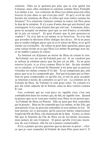 création. Elles ne te quittent pas plus que tu n'as quitté ton
Créateur, mais elles étendent ta création comme Dieu S'étendit
Lui-même à toi. Les créations de Dieu Lui-même peuvent-elles
trouver la joie dans ce qui n'est pas réel? Et qu'y a-t-il de réel
hormis les créations de Dieu et celles qui sont créées comme les
Siennes? Tes créations t'aiment comme tu aimes ton Père pour
le don de la création. Il n'y a pas d'autre don qui soit éternel; par
conséquent, il n'y a pas d'autre don qui soit vrai. Comment, donc,
peux-tu accepter ou donner quoi que ce soit d'autre, et attendre
de la joie en retour? Et quoi d'autre que la joie pourrais-tu
vouloir ? Tu n'as fait ni toi-même ni ta fonction. Tu n'as fait
que prendre la décision d'être indigne des d e u x . Or tu ne peux
pas te rendre indigne parce que tu es le trésor de Dieu, et ce qu'il
estime est estimable. Sa valeur ne peut faire question, parce que
cette valeur réside en ce que Dieu Lui-même Se partage avec lui,
et en établit à jamais la valeur.
Ta fonction est d'ajouter au trésor de Dieu en créant le tien.
Sa Volonté vers toi est Sa Volonté pour toi. Il ne voudrait pas
te refuser la création parce que Sa joie est en elle. Tu ne peux
trouver la joie, si ce n'est comme Dieu le fait. Sa joie résidait
en ta création, et Il étend Sa Paternité à toi pour que tu puisses
t'étendre toi-même comme Il l'a fait. Tu ne comprends pas cela
parce que tu ne Le comprends pas. Nul qui n'accepte pas sa fonc-
tion ne peut comprendre ce qu'elle est, et nul ne peut accepter
sa fonction à moins de connaître ce qu'il est. La création est la
Volonté de Dieu. Sa Volonté t'a créé pour créer. Ta volonté n'a
pas été créée séparée de la Sienne, ainsi tu dois vouloir comme
Il veut.
Une «volonté qui ne veut pas» ne signifie rien; c'est une
contradiction dans les termes qui, de fait, ne signifie rien. Quand
tu penses que tu ne veux pas vouloir avec Dieu, tu ne penses pas.
La Volonté de Dieu est Pensée. Elle ne peut pas être contredite
par la pensée. Dieu ne Se contredit pas Lui-même, et Ses Fils, qui
sont pareils à Lui, ne peuvent contredire ni eux-mêmes ni Lui. Or
leur pensée est si puissante qu'ils peuvent même emprisonner
l'esprit du Fils de Dieu, s'ils choisissent de le faire. Certes, ce choix
fait que la fonction du Fils de Dieu est de lui-même inconnue,
mais jamais de son Créateur. Et parce qu'elle n'est pas incon-
nue de son Créateur, elle lui est à jamais connaissable.
Il n'y a jamais qu'une question que tu devrais te poser : « Est-
ce que je veux connaître la Volonté de mon Père pour moi?» Il
 