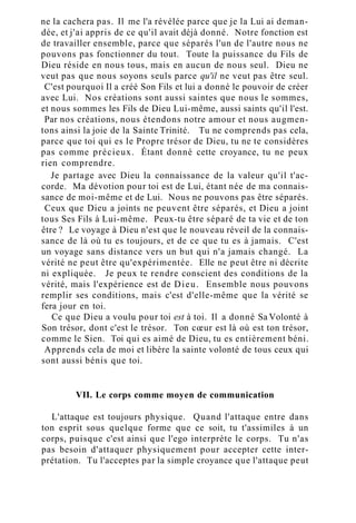 ne la cachera pas. Il me l'a révélée parce que je la Lui ai deman-
dée, et j'ai appris de ce qu'il avait déjà donné. Notre fonction est
de travailler ensemble, parce que séparés l'un de l'autre nous ne
pouvons pas fonctionner du tout. Toute la puissance du Fils de
Dieu réside en nous tous, mais en aucun de nous seul. Dieu ne
veut pas que nous soyons seuls parce qu'il ne veut pas être seul.
C'est pourquoi Il a créé Son Fils et lui a donné le pouvoir de créer
avec Lui. Nos créations sont aussi saintes que nous le sommes,
et nous sommes les Fils de Dieu Lui-même, aussi saints qu'il l'est.
Par nos créations, nous étendons notre amour et nous augmen-
tons ainsi la joie de la Sainte Trinité. Tu ne comprends pas cela,
parce que toi qui es le Propre trésor de Dieu, tu ne te considères
pas comme précieux. Étant donné cette croyance, tu ne peux
rien comprendre.
Je partage avec Dieu la connaissance de la valeur qu'il t'ac-
corde. Ma dévotion pour toi est de Lui, étant née de ma connais-
sance de moi-même et de Lui. Nous ne pouvons pas être séparés.
Ceux que Dieu a joints ne peuvent être séparés, et Dieu a joint
tous Ses Fils à Lui-même. Peux-tu être séparé de ta vie et de ton
être ? Le voyage à Dieu n'est que le nouveau réveil de la connais-
sance de là où tu es toujours, et de ce que tu es à jamais. C'est
un voyage sans distance vers un but qui n'a jamais changé. La
vérité ne peut être qu'expérimentée. Elle ne peut être ni décrite
ni expliquée. Je peux te rendre conscient des conditions de la
vérité, mais l'expérience est de Dieu. Ensemble nous pouvons
remplir ses conditions, mais c'est d'elle-même que la vérité se
fera jour en toi.
Ce que Dieu a voulu pour toi est à toi. Il a donné Sa Volonté à
Son trésor, dont c'est le trésor. Ton cœur est là où est ton trésor,
comme le Sien. Toi qui es aimé de Dieu, tu es entièrement béni.
Apprends cela de moi et libère la sainte volonté de tous ceux qui
sont aussi bénis que toi.
VII. Le corps comme moyen de communication
L'attaque est toujours physique. Quand l'attaque entre dans
ton esprit sous quelque forme que ce soit, tu t'assimiles à un
corps, puisque c'est ainsi que l'ego interprète le corps. Tu n'as
pas besoin d'attaquer physiquement pour accepter cette inter-
prétation. Tu l'acceptes par la simple croyance que l'attaque peut
 
