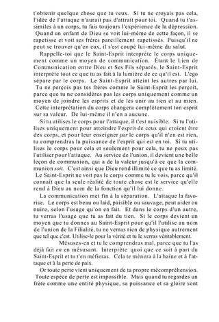 t'obtenir quelque chose que tu veux. Si tu ne croyais pas cela,
l'idée de l'attaque n'aurait pas d'attrait pour toi. Quand tu t'as-
similes à un corps, tu fais toujours l'expérience de la dépression.
Quand un enfant de Dieu se voit lui-même de cette façon, il se
rapetisse et voit ses frères pareillement rapetissés. Puisqu'il ne
peut se trouver qu'en eux, il s'est coupé lui-même du salut.
Rappelle-toi que le Saint-Esprit interprète le corps unique-
ment comme un moyen de communication. Étant le Lien de
Communication entre Dieu et Ses Fils séparés, le Saint-Esprit
interprète tout ce que tu as fait à la lumière de ce qu'il est. L'ego
sépare par le corps. Le Saint-Esprit atteint les autres par lui.
Tu ne perçois pas tes frères comme le Saint-Esprit les perçoit,
parce que tu ne considères pas les corps uniquement comme un
moyen de joindre les esprits et de les unir au tien et au mien.
Cette interprétation du corps changera complètement ton esprit
sur sa valeur. De lui-même il n'en a aucune.
Si tu utilises le corps pour l'attaque, il t'est nuisible. Si tu l'uti-
lises uniquement pour atteindre l'esprit de ceux qui croient être
des corps, et pour leur enseigner par le corps qu'il n'en est rien,
tu comprendras la puissance de l'esprit qui est en toi. Si tu uti-
lises le corps pour cela et seulement pour cela, tu ne peux pas
l'utiliser pour l'attaque. Au service de l'union, il devient une belle
leçon de communion, qui a de la valeur jusqu'à ce que la com-
munion soit. C'est ainsi que Dieu rend illimité ce que tu as limité.
Le Saint-Esprit ne voit pas le corps comme tu le vois, parce qu'il
connaît que la seule réalité de toute chose est le service qu'elle
rend à Dieu au nom de la fonction qu'il lui donne.
La communication met fin à la séparation. L'attaque la favo-
rise. Le corps est beau ou laid, paisible ou sauvage, peut aider ou
nuire, selon l'usage qu'on en fait. Et dans le corps d'un autre,
tu verras l'usage que tu as fait du tien. Si le corps devient un
moyen que tu donnes au Saint-Esprit pour qu'il l'utilise au nom
de l'union de la Filialité, tu ne verras rien de physique autrement
que tel que c'est. Utilise-le pour la vérité et tu le verras véritablement.
Mésuses-en et tu le comprendras mal, parce que tu l'as
déjà fait en en mésusant. Interprète quoi que ce soit à part du
Saint-Esprit et tu t'en méfieras. Cela te mènera à la haine et à l'at-
taque et à la perte de paix.
Or toute perte vient uniquement de ta propre mécompréhension.
Toute espèce de perte est impossible. Mais quand tu regardes un
frère comme une entité physique, sa puissance et sa gloire sont
 