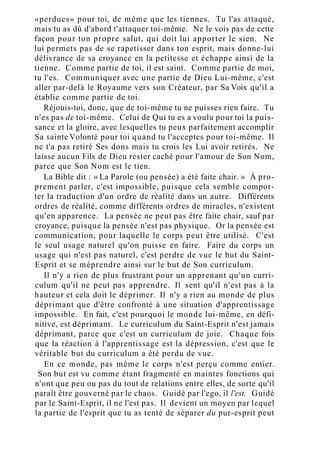«perdues» pour toi, de même que les tiennes. Tu l'as attaqué,
mais tu as dû d'abord t'attaquer toi-même. Ne le vois pas de cette
façon pour ton propre salut, qui doit lui apporter le sien. Ne
lui permets pas de se rapetisser dans ton esprit, mais donne-lui
délivrance de sa croyance en la petitesse et échappe ainsi de la
tienne. Comme partie de toi, il est saint. Comme partie de moi,
tu l'es. Communiquer avec une partie de Dieu Lui-même, c'est
aller par-delà le Royaume vers son Créateur, par Sa Voix qu'il a
établie comme partie de toi.
Réjouis-toi, donc, que de toi-même tu ne puisses rien faire. Tu
n'es pas de toi-même. Celui de Qui tu es a voulu pour toi la puis-
sance et la gloire, avec lesquelles tu peux parfaitement accomplir
Sa sainte Volonté pour toi quand tu l'acceptes pour toi-même. Il
ne t'a pas retiré Ses dons mais tu crois les Lui avoir retirés. Ne
laisse aucun Fils de Dieu rester caché pour l'amour de Son Nom,
parce que Son Nom est le tien.
La Bible dit : « La Parole (ou pensée) a été faite chair. » À pro-
prement parler, c'est impossible, puisque cela semble compor-
ter la traduction d'un ordre de réalité dans un autre. Différents
ordres de réalité, comme différents ordres de miracles, n'existent
qu'en apparence. La pensée ne peut pas être faite chair, sauf par
croyance, puisque la pensée n'est pas physique. Or la pensée est
communication, pour laquelle le corps peut être utilisé. C'est
le seul usage naturel qu'on puisse en faire. Faire du corps un
usage qui n'est pas naturel, c'est perdre de vue le but du Saint-
Esprit et se méprendre ainsi sur le but de Son curriculum.
Il n'y a rien de plus frustrant pour un apprenant qu'un curri-
culum qu'il ne peut pas apprendre. Il sent qu'il n'est pas à la
hauteur et cela doit le déprimer. Il n'y a rien au monde de plus
déprimant que d'être confronté à une situation d'apprentissage
impossible. En fait, c'est pourquoi le monde lui-même, en défi-
nitive, est déprimant. Le curriculum du Saint-Esprit n'est jamais
déprimant, parce que c'est un curriculum de joie. Chaque fois
que la réaction à l'apprentissage est la dépression, c'est que le
véritable but du curriculum a été perdu de vue.
En ce monde, pas même le corps n'est perçu comme entier.
Son but est vu comme étant fragmenté en maintes fonctions qui
n'ont que peu ou pas du tout de relations entre elles, de sorte qu'il
paraît être gouverné par le chaos. Guidé par l'ego, il l'est. Guidé
par le Saint-Esprit, il ne l'est pas. Il devient un moyen par lequel
la partie de l'esprit que tu as tenté de séparer du pur-esprit peut
 