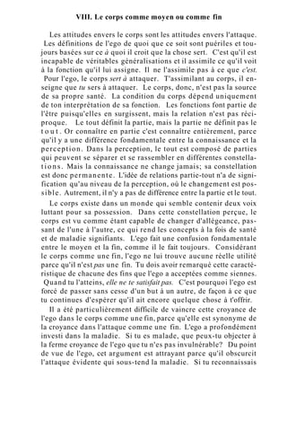 VIII. Le corps comme moyen ou comme fin
Les attitudes envers le corps sont les attitudes envers l'attaque.
Les définitions de l'ego de quoi que ce soit sont puériles et tou-
jours basées sur ce à quoi il croit que la chose sert. C'est qu'il est
incapable de véritables généralisations et il assimile ce qu'il voit
à la fonction qu'il lui assigne. Il ne l'assimile pas à ce que c'est.
Pour l'ego, le corps sert à attaquer. T'assimilant au corps, il en-
seigne que tu sers à attaquer. Le corps, donc, n'est pas la source
de sa propre santé. La condition du corps dépend uniquement
de ton interprétation de sa fonction. Les fonctions font partie de
l'être puisqu'elles en surgissent, mais la relation n'est pas réci-
proque. Le tout définit la partie, mais la partie ne définit pas le
t o u t . Or connaître en partie c'est connaître entièrement, parce
qu'il y a une différence fondamentale entre la connaissance et la
perception. Dans la perception, le tout est composé de parties
qui peuvent se séparer et se rassembler en différentes constella-
t i o n s . Mais la connaissance ne change jamais; sa constellation
est donc permanente. L'idée de relations partie-tout n'a de signi-
fication qu'au niveau de la perception, où le changement est pos-
sible. Autrement, il n'y a pas de différence entre la partie et le tout.
Le corps existe dans un monde qui semble contenir deux voix
luttant pour sa possession. Dans cette constellation perçue, le
corps est vu comme étant capable de changer d'allégeance, pas-
sant de l'une à l'autre, ce qui rend les concepts à la fois de santé
et de maladie signifiants. L'ego fait une confusion fondamentale
entre le moyen et la fin, comme il le fait toujours. Considérant
le corps comme une fin, l'ego ne lui trouve aucune réelle utilité
parce qu'il n'est pas une fin. Tu dois avoir remarqué cette caracté-
ristique de chacune des fins que l'ego a acceptées comme siennes.
Quand tu l'atteins, elle ne te satisfait pas. C'est pourquoi l'ego est
forcé de passer sans cesse d'un but à un autre, de façon à ce que
tu continues d'espérer qu'il ait encore quelque chose à t'offrir.
Il a été particulièrement difficile de vaincre cette croyance de
l'ego dans le corps comme une fin, parce qu'elle est synonyme de
la croyance dans l'attaque comme une fin. L'ego a profondément
investi dans la maladie. Si tu es malade, que peux-tu objecter à
la ferme croyance de l'ego que tu n'es pas invulnérable? Du point
de vue de l'ego, cet argument est attrayant parce qu'il obscurcit
l'attaque évidente qui sous-tend la maladie. Si tu reconnaissais
 