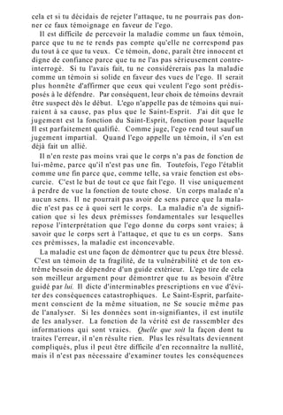 cela et si tu décidais de rejeter l'attaque, tu ne pourrais pas don-
ner ce faux témoignage en faveur de l'ego.
Il est difficile de percevoir la maladie comme un faux témoin,
parce que tu ne te rends pas compte qu'elle ne correspond pas
du tout à ce que tu veux. Ce témoin, donc, paraît être innocent et
digne de confiance parce que tu ne l'as pas sérieusement contre-
interrogé. Si tu l'avais fait, tu ne considérerais pas la maladie
comme un témoin si solide en faveur des vues de l'ego. Il serait
plus honnête d'affirmer que ceux qui veulent l'ego sont prédis-
posés à le défendre. Par conséquent, leur choix de témoins devrait
être suspect dès le début. L'ego n'appelle pas de témoins qui nui-
raient à sa cause, pas plus que le Saint-Esprit. J'ai dit que le
jugement est la fonction du Saint-Esprit, fonction pour laquelle
Il est parfaitement qualifié. Comme juge, l'ego rend tout sauf un
jugement impartial. Quand l'ego appelle un témoin, il s'en est
déjà fait un allié.
Il n'en reste pas moins vrai que le corps n'a pas de fonction de
lui-même, parce qu'il n'est pas une fin. Toutefois, l'ego l'établit
comme une fin parce que, comme telle, sa vraie fonction est obs-
curcie. C'est le but de tout ce que fait l'ego. Il vise uniquement
à perdre de vue la fonction de toute chose. Un corps malade n'a
aucun sens. Il ne pourrait pas avoir de sens parce que la mala-
die n'est pas ce à quoi sert le corps. La maladie n'a de signifi-
cation que si les deux prémisses fondamentales sur lesquelles
repose l'interprétation que l'ego donne du corps sont vraies; à
savoir que le corps sert à l'attaque, et que tu es un corps. Sans
ces prémisses, la maladie est inconcevable.
La maladie est une façon de démontrer que tu peux être blessé.
C'est un témoin de ta fragilité, de ta vulnérabilité et de ton ex-
trême besoin de dépendre d'un guide extérieur. L'ego tire de cela
son meilleur argument pour démontrer que tu as besoin d'être
guidé par lui. Il dicte d'interminables prescriptions en vue d'évi-
ter des conséquences catastrophiques. Le Saint-Esprit, parfaite-
ment conscient de la même situation, ne Se soucie même pas
de l'analyser. Si les données sont in-signifiantes, il est inutile
de les analyser. La fonction de la vérité est de rassembler des
informations qui sont vraies. Quelle que soit la façon dont tu
traites l'erreur, il n'en résulte rien. Plus les résultats deviennent
compliqués, plus il peut être difficile d'en reconnaître la nullité,
mais il n'est pas nécessaire d'examiner toutes les conséquences
 