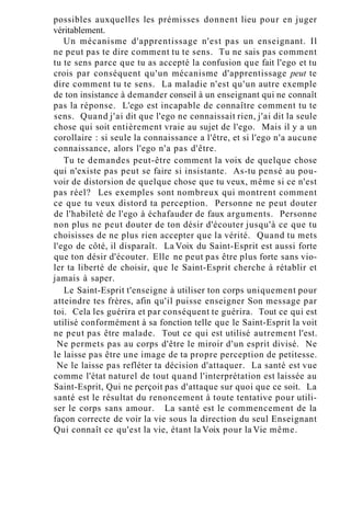 possibles auxquelles les prémisses donnent lieu pour en juger
véritablement.
Un mécanisme d'apprentissage n'est pas un enseignant. Il
ne peut pas te dire comment tu te sens. Tu ne sais pas comment
tu te sens parce que tu as accepté la confusion que fait l'ego et tu
crois par conséquent qu'un mécanisme d'apprentissage peut te
dire comment tu te sens. La maladie n'est qu'un autre exemple
de ton insistance à demander conseil à un enseignant qui ne connaît
pas la réponse. L'ego est incapable de connaître comment tu te
sens. Quand j'ai dit que l'ego ne connaissait rien, j'ai dit la seule
chose qui soit entièrement vraie au sujet de l'ego. Mais il y a un
corollaire : si seule la connaissance a l'être, et si l'ego n'a aucune
connaissance, alors l'ego n'a pas d'être.
Tu te demandes peut-être comment la voix de quelque chose
qui n'existe pas peut se faire si insistante. As-tu pensé au pou-
voir de distorsion de quelque chose que tu veux, même si ce n'est
pas réel? Les exemples sont nombreux qui montrent comment
ce que tu veux distord ta perception. Personne ne peut douter
de l'habileté de l'ego à échafauder de faux arguments. Personne
non plus ne peut douter de ton désir d'écouter jusqu'à ce que tu
choisisses de ne plus rien accepter que la vérité. Quand tu mets
l'ego de côté, il disparaît. La Voix du Saint-Esprit est aussi forte
que ton désir d'écouter. Elle ne peut pas être plus forte sans vio-
ler ta liberté de choisir, que le Saint-Esprit cherche à rétablir et
jamais à saper.
Le Saint-Esprit t'enseigne à utiliser ton corps uniquement pour
atteindre tes frères, afin qu'il puisse enseigner Son message par
toi. Cela les guérira et par conséquent te guérira. Tout ce qui est
utilisé conformément à sa fonction telle que le Saint-Esprit la voit
ne peut pas être malade. Tout ce qui est utilisé autrement l'est.
Ne permets pas au corps d'être le miroir d'un esprit divisé. Ne
le laisse pas être une image de ta propre perception de petitesse.
Ne le laisse pas refléter ta décision d'attaquer. La santé est vue
comme l'état naturel de tout quand l'interprétation est laissée au
Saint-Esprit, Qui ne perçoit pas d'attaque sur quoi que ce soit. La
santé est le résultat du renoncement à toute tentative pour utili-
ser le corps sans amour. La santé est le commencement de la
façon correcte de voir la vie sous la direction du seul Enseignant
Qui connaît ce qu'est la vie, étant la Voix pour la Vie même.
 