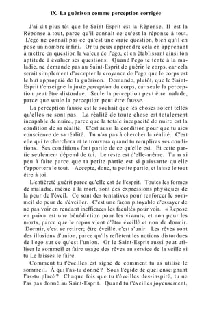 IX. La guérison comme perception corrigée
J'ai dit plus tôt que le Saint-Esprit est la Réponse. Il est la
Réponse à tout, parce qu'il connaît ce qu'est la réponse à tout.
L'ego ne connaît pas ce qu'est une vraie question, bien qu'il en
pose un nombre infini. Or tu peux apprendre cela en apprenant
à mettre en question la valeur de l'ego, et en établissant ainsi ton
aptitude à évaluer ses questions. Quand l'ego te tente à la ma-
ladie, ne demande pas au Saint-Esprit de guérir le corps, car cela
serait simplement d'accepter la croyance de l'ego que le corps est
le but approprié de la guérison. Demande, plutôt, que le Saint-
Esprit t'enseigne la juste perception du corps, car seule la percep-
tion peut être distordue. Seule la perception peut être malade,
parce que seule la perception peut être fausse.
La perception fausse est le souhait que les choses soient telles
qu'elles ne sont pas. La réalité de toute chose est totalement
incapable de nuire, parce que la totale incapacité de nuire est la
condition de sa réalité. C'est aussi la condition pour que tu aies
conscience de sa réalité. Tu n'as pas à chercher la réalité. C'est
elle qui te cherchera et te trouvera quand tu rempliras ses condi-
tions. Ses conditions font partie de ce qu'elle est. Et cette par-
tie seulement dépend de toi. Le reste est d'elle-même. Tu as si
peu à faire parce que ta petite partie est si puissante qu'elle
t'apportera le tout. Accepte, donc, ta petite partie, et laisse le tout
être à toi.
L'entièreté guérit parce qu'elle est de l'esprit. Toutes les formes
de maladie, même à la mort, sont des expressions physiques de
la peur de l'éveil. Ce sont des tentatives pour renforcer le som-
meil de peur de s'éveiller. C'est une façon pitoyable d'essayer de
ne pas voir en rendant inefficaces les facultés pour voir. « Repose
en paix» est une bénédiction pour les vivants, et non pour les
morts, parce que le repos vient d'être éveillé et non de dormir.
Dormir, c'est se retirer; être éveillé, c'est s'unir. Les rêves sont
des illusions d'union, parce qu'ils reflètent les notions distordues
de l'ego sur ce qu'est l'union. Or le Saint-Esprit aussi peut uti-
liser le sommeil et faire usage des rêves au service de la veille si
tu Le laisses le faire.
Comment tu t'éveilles est signe de comment tu as utilisé le
sommeil. À qui l'as-tu donné ? Sous l'égide de quel enseignant
l'as-tu placé ? Chaque fois que tu t'éveilles dés-inspiré, tu ne
l'as pas donné au Saint-Esprit. Quand tu t'éveilles joyeusement,
 