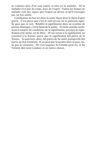 ne sommes plus d'un seul esprit, et cela est la maladie. Or la
maladie n'est pas du corps, mais de l'esprit. 'Toutes les formes de
maladie sont des signes que l'esprit est divisé, et qu'il n'accepte
pas un but unifié.
L'unification du but est donc la seule façon dont le Saint-Esprit
guérit. C'est parce que c'est le seul niveau où la guérison signi-
fie quoi que ce soit. Rétablir la signification dans un système de
pensée chaotique, c'est la façon de le guérir. Ta tâche consiste seule-
ment à remplir les conditions de la signification, puisque la signi-
fication elle-même est de Dieu. Or ton retour à la signification est
essentiel à la Sienne, parce que ta signification fait partie de la
Sienne. Ta guérison, donc, fait partie de Sa santé, puisqu'elle fait
partie de Son Entièreté. Il ne peut pas la perdre mais tu peux, toi,
ne pas la connaître. Or c'est toujours Sa Volonté pour toi, et Sa
Volonté doit tenir à jamais et en toutes choses.
 