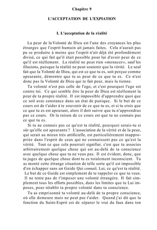 Chapitre 9
L'ACCEPTATION DE L'EXPIATION
I. L'acceptation de la réalité
La peur de la Volonté de Dieu est l'une des croyances les plus
étranges que l'esprit humain ait jamais faites. Cela n'aurait pas
pu se produire à moins que l'esprit n'ait déjà été profondément
divisé, ce qui fait qu'il était possible pour lui d'avoir peur de ce
qu'il est réellement. La réalité ne peut rien «menacer», sauf les
illusions, puisque la réalité ne peut soutenir que la vérité. Le seul
fait que la Volonté de Dieu, qui est ce que tu es, soit perçue comme
apeurante, démontre que tu as peur de ce que tu es. Ce n'est
donc pas la Volonté de Dieu qui te fait peur, mais la tienne.
Ta volonté n'est pas celle de l'ego, et c'est pourquoi l'ego est
contre toi. Ce qui semble être la peur de Dieu est réellement la
peur de ta propre réalité. Il est impossible d'apprendre quoi que
ce soit avec constance dans un état de panique. Si le but de ce
cours est de t'aider à te souvenir de ce que tu es, et si tu crois que
ce que tu es est apeurant, alors il doit suivre que tu n'apprendras
pas ce cours. Or la raison de ce cours est que tu ne connais pas
ce que tu es.
Si tu ne connais pas ce qu'est ta réalité, pourquoi serais-tu si
sûr qu'elle est apeurante ? L'association de la vérité et de la peur,
qui serait au mieux très artificielle, est particulièrement inappro-
priée dans l'esprit de ceux qui ne connaissent pas ce qu'est la
vérité. Tout ce que cela pourrait signifier, c'est que tu associes
arbitrairement quelque chose qui est au-delà de ta conscience
avec quelque chose que tu ne veux pas. Il est évident, donc, que
tu juges de quelque chose dont tu es totalement inconscient. Tu
as monté cette étrange situation de telle sorte qu'il est impossible
d'en échapper sans un Guide Qui connaît, Lui, ce qu'est ta réalité.
Le but de ce Guide est simplement de te rappeler ce que tu veux.
Il ne tente pas de t'imposer une volonté étrangère. Il fait sim-
plement tous les efforts possibles, dans les limites que tu Lui im-
poses, pour rétablir ta propre volonté dans ta conscience.
Tu as emprisonné ta volonté au-delà de ta propre conscience,
où elle demeure mais ne peut pas t'aider. Quand j'ai dit que la
fonction du Saint-Esprit est de séparer le vrai du faux dans ton
 