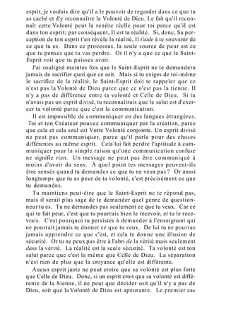 esprit, je voulais dire qu'il a le pouvoir de regarder dans ce que tu
as caché et d'y reconnaître la Volonté de Dieu. Le fait qu'il recon-
naît cette Volonté peut la rendre réelle pour toi parce qu'il est
dans ton esprit; par conséquent, Il est ta réalité. Si, donc, Sa per-
ception de ton esprit t'en révèle la réalité, Il t'aide à te souvenir de
ce que tu es. Dans ce processus, la seule source de peur est ce
que tu penses que tu vas perdre. Or il n'y a que ce que le Saint-
Esprit voit que tu puisses avoir.
J'ai souligné maintes fois que le Saint-Esprit ne te demandera
jamais de sacrifier quoi que ce soit. Mais si tu exiges de toi-même
le sacrifice de la réalité, le Saint-Esprit doit te rappeler que ce
n'est pas la Volonté de Dieu parce que ce n'est pas la tienne. Il
n'y a pas de différence entre ta volonté et Celle de Dieu. Si tu
n'avais pas un esprit divisé, tu reconnaîtrais que le salut est d'exer-
cer ta volonté parce que c'est la communication.
Il est impossible de communiquer en des langues étrangères.
Toi et ton Créateur pouvez communiquer par la création, parce
que cela et cela seul est Votre Volonté conjointe. Un esprit divisé
ne peut pas communiquer, parce qu'il parle pour des choses
différentes au même esprit. Cela lui fait perdre l'aptitude à com-
muniquer pour la simple raison qu'une communication confuse
ne signifie rien. Un message ne peut pas être communiqué à
moins d'avoir du sens. À quel point tes messages peuvent-ils
être sensés quand tu demandes ce que tu ne veux pas ? Or aussi
longtemps que tu as peur de ta volonté, c'est précisément ce que
tu demandes.
Tu maintiens peut-être que le Saint-Esprit ne te répond pas,
mais il serait plus sage de te demander quel genre de question-
neur tu es. Tu ne demandes pas seulement ce que tu veux. Car ce
qui te fait peur, c'est que tu pourrais bien le recevoir, et tu le rece-
vrais. C'est pourquoi tu persistes à demander à l'enseignant qui
ne pourrait jamais te donner ce que tu veux. De lui tu ne pourras
jamais apprendre ce que c'est, et cela te donne une illusion de
sécurité. Or tu ne peux pas être à l'abri de la vérité mais seulement
dans la vérité. La réalité est la seule sécurité. Ta volonté est ton
salut parce que c'est la même que Celle de Dieu. La séparation
n'est rien de plus que la croyance qu'elle est différente.
Aucun esprit juste ne peut croire que sa volonté est plus forte
que Celle de Dieu. Donc, si un esprit croit que sa volonté est diffé-
rente de la Sienne, il ne peut que décider soit qu'il n'y a pas de
Dieu, soit que la Volonté de Dieu est apeurante. Le premier cas
 