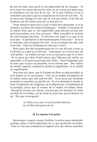 de nier les faits, bien qu'il te soit impossible de les changer. Si
tu te mets les mains devant les yeux, tu ne verras pas parce que
tu interfères avec les lois de la vue. Si tu nies l'amour, tu ne le
connaîtras pas parce que ta coopération est la loi de son être. Tu
ne peux pas changer les lois que tu n'as pas faites, et les lois du
bonheur ont été créées pour toi et non par toi.
Toute tentative pour nier ce qui est doit être apeurante, et si la
tentative est forte elle induira la panique. Vouloir à l'encontre de
la réalité, bien que ce soit impossible, peut devenir un but très
persistant même si tu n'en veux pas. Mais considère le résultat
de cette étrange décision. Tu dévoues ton esprit à ce que tu ne
veux pas. A quel point ce dévouement peut-il être réel ? Si tu ne
le veux pas, cela n'a jamais été créé. Si ça n'a jamais été créé, cela
n'est rien. Peux-tu réellement te dévouer à rien ?
Dieu dans Son dévouement pour toi t'a créé dévoué à tout, et
t'a donné ce à quoi tu es dévoué. Autrement, tu n'aurais pas été
créé parfait. La réalité est tout, et tu as tout parce que tu es réel.
Tu ne peux pas faire l'irréel parce que l'absence de réalité est
apeurante, et la peur ne peut pas être créée. Aussi longtemps que
tu crois que la peur est possible, tu ne créeras pas. Des ordres
de réalité opposés rendent la réalité in-signifiante; or la réalité
est signification.
Souviens-toi, donc, que la Volonté de Dieu est déjà possible, et
rien d'autre ne le sera jamais. Cela est la simple acceptation de
la réalité, parce que cela seul est réel. Tu ne peux pas distordre
la réalité et connaître ce qu'elle est. Et si tu distords la réalité tu
feras l'expérience de l'angoisse, de la dépression et finalement de
la panique, parce que tu essaies de te rendre toi-même irréel.
Quand tu ressens ces choses, n'essaie pas de chercher la vérité
au-delà de toi-même, car la vérité ne peut être qu'au-dedans de
toi. Dis, par conséquent :
Le Christ est en moi, et où Il est Dieu doit être,
car le Christ fait partie de Lui.
II. La réponse à la prière
Quiconque a jamais essayé d'utiliser la prière pour demander
quelque chose a fait l'expérience de ce qui paraît être un échec.
Cela est vrai non seulement en rapport avec des choses concrètes
 