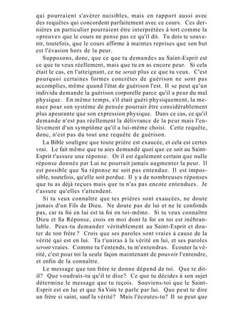 qui pourraient s'avérer nuisibles, mais en rapport aussi avec
des requêtes qui concordent parfaitement avec ce cours. Ces der-
nières en particulier pourraient être interprétées à tort comme la
«preuve» que le cours ne pense pas ce qu'il dit. Tu dois te souve-
nir, toutefois, que le cours affirme à maintes reprises que son but
est l'évasion hors de la peur.
Supposons, donc, que ce que tu demandes au Saint-Esprit est
ce que tu veux réellement, mais que tu en as encore peur. Si cela
était le cas, en l'atteignant, ce ne serait plus ce que tu veux. C'est
pourquoi certaines formes concrètes de guérison ne sont pas
accomplies, même quand l'état de guérison l'est. Il se peut qu'un
individu demande la guérison corporelle parce qu'il a peur du mal
physique. En même temps, s'il était guéri physiquement, la me-
nace pour son système de pensée pourrait être considérablement
plus apeurante que son expression physique. Dans ce cas, ce qu'il
demande n'est pas réellement la délivrance de la peur mais l'en-
lèvement d'un symptôme qu'il a lui-même choisi. Cette requête,
donc, n'est pas du tout une requête de guérison.
La Bible souligne que toute prière est exaucée, et cela est certes
vrai. Le fait même que tu aies demandé quoi que ce soit au Saint-
Esprit t'assure une réponse. Or il est également certain que nulle
réponse donnée par Lui ne pourrait jamais augmenter la peur. Il
est possible que Sa réponse ne soit pas entendue. Il est impos-
sible, toutefois, qu'elle soit perdue. Il y a de nombreuses réponses
que tu as déjà reçues mais que tu n'as pas encore entendues. Je
t'assure qu'elles t'attendent.
Si tu veux connaître que tes prières sont exaucées, ne doute
jamais d'un Fils de Dieu. Ne doute pas de lui et ne le confonds
pas, car ta foi en lui est ta foi en toi-même. Si tu veux connaître
Dieu et Sa Réponse, crois en moi dont la foi en toi est inébran-
lable. Peux-tu demander véritablement au Saint-Esprit et dou-
ter de ton frère ? Crois que ses paroles sont vraies à cause de la
vérité qui est en lui. Tu t'uniras à la vérité en lui, et ses paroles
seront vraies. Comme tu l'entends, tu m'entendras. Écouter la vé-
rité, c'est pour toi la seule façon maintenant de pouvoir l'entendre,
et enfin de la connaître.
Le message que ton frère te donne dépend de toi. Que te dit-
il? Que voudrais-tu qu'il te dise? Ce que tu décides à son sujet
détermine le message que tu reçois. Souviens-toi que le Saint-
Esprit est en lui et que Sa Voix te parle par lui. Que peut te dire
un frère si saint, sauf la vérité? Mais l'écoutes-tu? Il se peut que
 