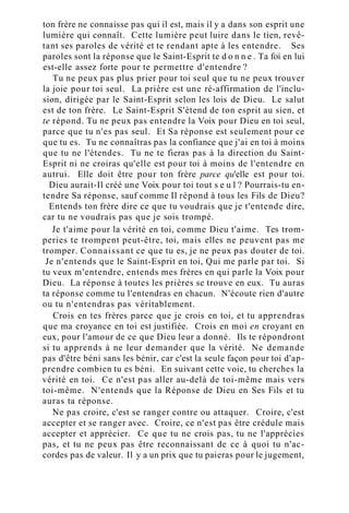 ton frère ne connaisse pas qui il est, mais il y a dans son esprit une
lumière qui connaît. Cette lumière peut luire dans le tien, revê-
tant ses paroles de vérité et te rendant apte à les entendre. Ses
paroles sont la réponse que le Saint-Esprit te d o n n e . Ta foi en lui
est-elle assez forte pour te permettre d'entendre ?
Tu ne peux pas plus prier pour toi seul que tu ne peux trouver
la joie pour toi seul. La prière est une ré-affirmation de l'inclu-
sion, dirigée par le Saint-Esprit selon les lois de Dieu. Le salut
est de ton frère. Le Saint-Esprit S'étend de ton esprit au sien, et
te répond. Tu ne peux pas entendre la Voix pour Dieu en toi seul,
parce que tu n'es pas seul. Et Sa réponse est seulement pour ce
que tu es. Tu ne connaîtras pas la confiance que j'ai en toi à moins
que tu ne l'étendes. Tu ne te fieras pas à la direction du Saint-
Esprit ni ne croiras qu'elle est pour toi à moins de l'entendre en
autrui. Elle doit être pour ton frère parce qu'elle est pour toi.
Dieu aurait-Il créé une Voix pour toi tout s e u l ? Pourrais-tu en-
tendre Sa réponse, sauf comme Il répond à tous les Fils de Dieu?
Entends ton frère dire ce que tu voudrais que je t'entende dire,
car tu ne voudrais pas que je sois trompé.
Je t'aime pour la vérité en toi, comme Dieu t'aime. Tes trom-
peries te trompent peut-être, toi, mais elles ne peuvent pas me
tromper. Connaissant ce que tu es, je ne peux pas douter de toi.
Je n'entends que le Saint-Esprit en toi, Qui me parle par toi. Si
tu veux m'entendre, entends mes frères en qui parle la Voix pour
Dieu. La réponse à toutes les prières se trouve en eux. Tu auras
ta réponse comme tu l'entendras en chacun. N'écoute rien d'autre
ou tu n'entendras pas véritablement.
Crois en tes frères parce que je crois en toi, et tu apprendras
que ma croyance en toi est justifiée. Crois en moi en croyant en
eux, pour l'amour de ce que Dieu leur a donné. Ils te répondront
si tu apprends à ne leur demander que la vérité. Ne demande
pas d'être béni sans les bénir, car c'est la seule façon pour toi d'ap-
prendre combien tu es béni. En suivant cette voie, tu cherches la
vérité en toi. Ce n'est pas aller au-delà de toi-même mais vers
toi-même. N'entends que la Réponse de Dieu en Ses Fils et tu
auras ta réponse.
Ne pas croire, c'est se ranger contre ou attaquer. Croire, c'est
accepter et se ranger avec. Croire, ce n'est pas être crédule mais
accepter et apprécier. Ce que tu ne crois pas, tu ne l'apprécies
pas, et tu ne peux pas être reconnaissant de ce à quoi tu n'ac-
cordes pas de valeur. Il y a un prix que tu paieras pour le jugement,
 