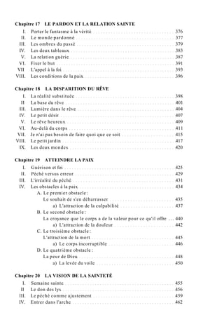 Chapitre 17 LE PARDON ET LA RELATION SAINTE
I. Porter le fantasme à la vérité 376
II. Le monde pardonné 377
III. Les ombres du passé 379
IV. Les deux tableaux 383
V. La relation guérie 387
VI. Fixer le but 391
VII L'appel à la foi 393
VIII. Les conditions de la paix 396
Chapitre 18 LA DISPARITION DU RÊVE
I. La réalité substituée 398
II La base du rêve 401
III. Lumière dans le rêve 404
IV. Le petit désir 407
V. Le rêve heureux 409
VI. Au-delà du corps 411
VII. Je n'ai pas besoin de faire quoi que ce soit 415
VIII. Le petit jardin 417
IX. Les deux mondes 420
Chapitre 19 ATTEINDRE LA PAIX
I. Guérison et foi 425
II. Péché versus erreur 429
III. L'irréalité du péché 431
IV. Les obstacles à la paix 434
A. Le premier obstacle :
Le souhait de s'en débarrasser 435
a) L'attraction de la culpabilité 437
B. Le second obstacle :
La croyance que le corps a de la valeur pour ce qu'il offre . . . 440
a) L'attraction de la douleur 442
C. Le troisième obstacle :
L'attraction de la mort 445
a) Le corps incorruptible 446
D. Le quatrième obstacle :
La peur de Dieu 448
a) La levée du voile 450
Chapitre 20 LA VISION DE LA SAINTETÉ
I. Semaine sainte 455
II Le don des lys 456
III. Le péché comme ajustement 459
IV. Entrer dans l'arche 462
 