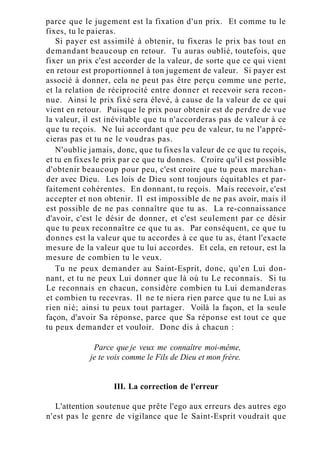 parce que le jugement est la fixation d'un prix. Et comme tu le
fixes, tu le paieras.
Si payer est assimilé à obtenir, tu fixeras le prix bas tout en
demandant beaucoup en retour. Tu auras oublié, toutefois, que
fixer un prix c'est accorder de la valeur, de sorte que ce qui vient
en retour est proportionnel à ton jugement de valeur. Si payer est
associé à donner, cela ne peut pas être perçu comme une perte,
et la relation de réciprocité entre donner et recevoir sera recon-
nue. Ainsi le prix fixé sera élevé, à cause de la valeur de ce qui
vient en retour. Puisque le prix pour obtenir est de perdre de vue
la valeur, il est inévitable que tu n'accorderas pas de valeur à ce
que tu reçois. Ne lui accordant que peu de valeur, tu ne l'appré-
cieras pas et tu ne le voudras pas.
N'oublie jamais, donc, que tu fixes la valeur de ce que tu reçois,
et tu en fixes le prix par ce que tu donnes. Croire qu'il est possible
d'obtenir beaucoup pour peu, c'est croire que tu peux marchan-
der avec Dieu. Les lois de Dieu sont toujours équitables et par-
faitement cohérentes. En donnant, tu reçois. Mais recevoir, c'est
accepter et non obtenir. Il est impossible de ne pas avoir, mais il
est possible de ne pas connaître que tu as. La re-connaissance
d'avoir, c'est le désir de donner, et c'est seulement par ce désir
que tu peux reconnaître ce que tu as. Par conséquent, ce que tu
donnes est la valeur que tu accordes à ce que tu as, étant l'exacte
mesure de la valeur que tu lui accordes. Et cela, en retour, est la
mesure de combien tu le veux.
Tu ne peux demander au Saint-Esprit, donc, qu'en Lui don-
nant, et tu ne peux Lui donner que là où tu Le reconnais. Si tu
Le reconnais en chacun, considère combien tu Lui demanderas
et combien tu recevras. Il ne te niera rien parce que tu ne Lui as
rien nié; ainsi tu peux tout partager. Voilà la façon, et la seule
façon, d'avoir Sa réponse, parce que Sa réponse est tout ce que
tu peux demander et vouloir. Donc dis à chacun :
Parce que je veux me connaître moi-même,
je te vois comme le Fils de Dieu et mon frère.
III. La correction de l'erreur
L'attention soutenue que prête l'ego aux erreurs des autres ego
n'est pas le genre de vigilance que le Saint-Esprit voudrait que
 