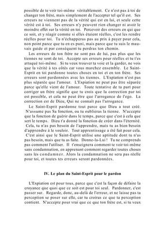 possible de te voir toi-même véritablement. Ce n'est pas à toi de
changer ton frère, mais simplement de l'accepter tel qu'il est. Ses
erreurs ne viennent pas de la vérité qui est en lui, et seule cette
vérité est à toi. Ses erreurs n'y peuvent rien changer ni avoir le
moindre effet sur la vérité en toi. Percevoir des erreurs en qui que
ce soit, et y réagir comme si elles étaient réelles, c'est les rendre
réelles pour toi. Tu n'échapperas pas au prix à payer pour cela,
non point parce que tu en es puni, mais parce que tu suis le mau-
vais guide et par conséquent tu perdras ton chemin.
Les erreurs de ton frère ne sont pas de lui, pas plus que les
tiennes ne sont de toi. Accepte ses erreurs pour réelles et tu t'es
attaqué toi-même. Si tu veux trouver ta voie et la garder, ne vois
que la vérité à tes côtés car vous marchez ensemble. Le Saint-
Esprit en toi pardonne toutes choses en toi et en ton frère. Ses
erreurs sont pardonnées avec les tiennes. L'Expiation n'est pas
plus séparée que l'amour. L'Expiation ne peut pas être séparée
parce qu'elle vient de l'amour. Toute tentative de ta part pour
corriger un frère signifie que tu crois que la correction par toi
est possible, et cela ne peut être que l'arrogance de l'ego. La
correction est de Dieu, Qui ne connaît pas l'arrogance.
Le Saint-Esprit pardonne tout parce que Dieu a tout créé.
N'assume pas Sa fonction, ou tu oublieras la tienne. N'accepte
que la fonction de guérir dans le temps, parce que c'est à cela que
sert le temps. Dieu t'a donné la fonction de créer dans l'éternité.
Cela, tu n'as pas besoin de l'apprendre, mais tu as bien besoin
d'apprendre à le vouloir. Tout apprentissage a été fait pour cela.
C'est ainsi que le Saint-Esprit utilise une aptitude dont tu n'as
pas besoin, mais que tu as faite. Donne-la-Lui ! Tu ne comprends
pas comment l'utiliser. Il t'enseignera comment te voir toi-même
sans condamnation, en apprenant comment regarder toutes choses
sans les c o n d a m n e r . Alors la condamnation ne sera pas réelle
pour toi, et toutes tes erreurs seront pardonnées.
IV. Le plan du Saint-Esprit pour le pardon
L'Expiation est pour tous, parce que c'est la façon de défaire la
croyance que quoi que ce soit est pour toi seul. Pardonner, c'est
passer sur. Regarde, donc, au-delà de l'erreur, et ne laisse pas ta
perception se poser sur elle, car tu croiras ce que ta perception
contient. N'accepte pour vrai que ce que ton frère est, si tu veux
 