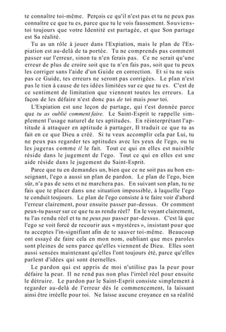 te connaître toi-même. Perçois ce qu'il n'est pas et tu ne peux pas
connaître ce que tu es, parce que tu le vois faussement. Souviens-
toi toujours que votre Identité est partagée, et que Son partage
est Sa réalité.
Tu as un rôle à jouer dans l'Expiation, mais le plan de l'Ex-
piation est au-delà de ta portée. Tu ne comprends pas comment
passer sur l'erreur, sinon tu n'en ferais pas. Ce ne serait qu'une
erreur de plus de croire soit que tu n'en fais pas, soit que tu peux
les corriger sans l'aide d'un Guide en correction. Et si tu ne suis
pas ce Guide, tes erreurs ne seront pas corrigées. Le plan n'est
pas le tien à cause de tes idées limitées sur ce que tu es. C'est de
ce sentiment de limitation que viennent toutes les erreurs. La
façon de les défaire n'est donc pas de toi mais pour toi.
L'Expiation est une leçon de partage, qui t'est donnée parce
que tu as oublié comment faire. Le Saint-Esprit te rappelle sim-
plement l'usage naturel de tes aptitudes. En réinterprétant l'ap-
titude à attaquer en aptitude à partager, Il traduit ce que tu as
fait en ce que Dieu a créé. Si tu veux accomplir cela par Lui, tu
ne peux pas regarder tes aptitudes avec les yeux de l'ego, ou tu
les jugeras comme il le fait. Tout ce qui en elles est nuisible
réside dans le jugement de l'ego. Tout ce qui en elles est une
aide réside dans le jugement du Saint-Esprit.
Parce que tu en demandes un, bien que ce ne soit pas au bon en-
seignant, l'ego a aussi un plan de pardon. Le plan de l'ego, bien
sûr, n'a pas de sens et ne marchera pas. En suivant son plan, tu ne
fais que te placer dans une situation impossible, à laquelle l'ego
te conduit toujours. Le plan de l'ego consiste à te faire voir d'abord
l'erreur clairement, pour ensuite passer par-dessus. Or comment
peux-tu passer sur ce que tu as rendu réel? En le voyant clairement,
tu l'as rendu réel et tu ne peux pas passer par-dessus. C'est là que
l'ego se voit forcé de recourir aux « mystères », insistant pour que
tu acceptes l'in-signifiant afin de te sauver toi-même. Beaucoup
ont essayé de faire cela en mon nom, oubliant que mes paroles
sont pleines de sens parce qu'elles viennent de Dieu. Elles sont
aussi sensées maintenant qu'elles l'ont toujours été, parce qu'elles
parlent d'idées qui sont éternelles.
Le pardon qui est appris de moi n'utilise pas la peur pour
défaire la peur. Il ne rend pas non plus l'irréel réel pour ensuite
le détruire. Le pardon par le Saint-Esprit consiste simplement à
regarder au-delà de l'erreur dès le commencement, la laissant
ainsi être irréelle pour toi. Ne laisse aucune croyance en sa réalité
 
