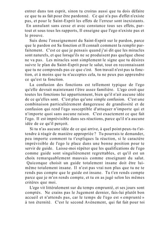 entrer dans ton esprit, sinon tu croiras aussi que tu dois défaire
ce que tu as fait pour être pardonné. Ce qui n'a pas d'effet n'existe
pas, et pour le Saint-Esprit les effets de l'erreur sont inexistants.
En annulant sans cesse et avec constance tous ses effets, par-
tout et sous tous les rapports, Il enseigne que l'ego n'existe pas et
le prouve.
Suis donc l'enseignement du Saint-Esprit sur le pardon, parce
que le pardon est Sa fonction et Il connaît comment la remplir par-
faitement. C'est ce que je pensais quand j'ai dit que les miracles
sont naturels, et que lorsqu'ils ne se produisent pas quelque chose
ne va pas. Les miracles sont simplement le signe que tu désires
suivre le plan du Saint-Esprit pour le salut, tout en reconnaissant
que tu ne comprends pas ce que c'est. Son travail n'est pas ta fonc-
tion, et à moins que tu n'acceptes cela, tu ne peux pas apprendre
ce qu'est ta fonction.
La confusion des fonctions est tellement typique de l'ego
qu'elle devrait maintenant t'être assez familière. L'ego croit que
toutes les fonctions lui appartiennent, bien qu'il n'ait aucune idée
de ce qu'elles sont. C'est plus qu'une simple confusion. C'est une
combinaison particulièrement dangereuse de grandiosité et de
confusion qui rend l'ego susceptible d'attaquer n'importe qui et
n'importe quoi sans aucune raison. C'est exactement ce que fait
l'ego. Il est imprévisible dans ses réactions, parce qu'il n'a aucune
idée de ce qu'il perçoit.
Si tu n'as aucune idée de ce qui arrive, à quel point peux-tu t'at-
tendre à réagir de manière appropriée ? Tu pourrais te demander,
peu importe comment tu t'expliques la réaction, si le caractère
imprévisible de l'ego le place dans une bonne position pour te
servir de guide. Laisse-moi répéter que les qualifications de l'ego
comme guide sont singulièrement regrettables, et qu'il est un
choix remarquablement mauvais comme enseignant du salut.
Quiconque choisit un guide totalement insane doit être lui-
même totalement insane. Il n'est pas vrai non plus que tu ne te
rends pas compte que le guide est insane. Tu t'en rends compte
parce que je m'en rends compte, et tu en as jugé selon les mêmes
critères que moi.
L'ego vit littéralement sur du temps emprunté, et ses jours sont
comptés. Ne crains pas le Jugement dernier, fais-lui plutôt bon
accueil et n'attends pas, car le temps de l'ego est « emprunté »
à ton éternité. C'est le second Avènement, qui fut fait pour toi
 