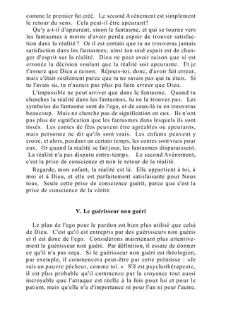 comme le premier fut créé. Le second Avènement est simplement
le retour du sens. Cela peut-il être apeurant?
Qu'y a-t-il d'apeurant, sinon le fantasme, et qui se tourne vers
les fantasmes à moins d'avoir perdu espoir de trouver satisfac-
tion dans la réalité ? Or il est certain que tu ne trouveras jamais
satisfaction dans les fantasmes; ainsi ton seul espoir est de chan-
ger d'esprit sur la réalité. Dieu ne peut avoir raison que si est
erronée la décision voulant que la réalité soit apeurante. Et je
t'assure que Dieu a raison. Réjouis-toi, donc, d'avoir fait erreur,
mais c'était seulement parce que tu ne savais pas qui tu étais. Si
tu l'avais su, tu n'aurais pas plus pu faire erreur que Dieu.
L'impossible ne peut arriver que dans le fantasme. Quand tu
cherches la réalité dans les fantasmes, tu ne la trouves pas. Les
symboles du fantasme sont de l'ego, et de ceux-là tu en trouveras
beaucoup. Mais ne cherche pas de signification en eux. Ils n'ont
pas plus de signification que les fantasmes dans lesquels ils sont
tissés. Les contes de fées peuvent être agréables ou apeurants,
mais personne ne dit qu'ils sont vrais. Les enfants peuvent y
croire, et alors, pendant un certain temps, les contes sont vrais pour
eux. Or quand la réalité se fait jour, les fantasmes disparaissent.
La réalité n'a pas disparu entre-temps. Le second Avènement,
c'est la prise de conscience et non le retour de la réalité.
Regarde, mon enfant, la réalité est là. Elle appartient à toi, à
moi et à Dieu, et elle est parfaitement satisfaisante pour Nous
tous. Seule cette prise de conscience guérit, parce que c'est la
prise de conscience de la vérité.
V. Le guérisseur non guéri
Le plan de l'ego pour le pardon est bien plus utilisé que celui
de Dieu. C'est qu'il est entrepris par des guérisseurs non guéris
et il est donc de l'ego. Considérons maintenant plus attentive-
ment le guérisseur non guéri. Par définition, il essaie de donner
ce qu'il n'a pas reçu. Si le guérisseur non guéri est théologien,
par exemple, il commencera peut-être par cette prémisse : «Je
suis un pauvre pécheur, comme toi. » S'il est psychothérapeute,
il est plus probable qu'il commence par la croyance tout aussi
incroyable que l'attaque est réelle à la fois pour lui et pour le
patient, mais qu'elle n'a d'importance ni pour l'un ni pour l'autre.
 