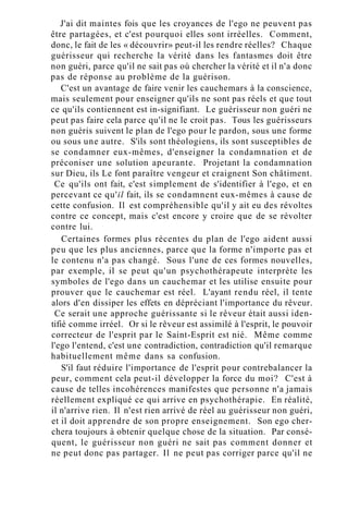 J'ai dit maintes fois que les croyances de l'ego ne peuvent pas
être partagées, et c'est pourquoi elles sont irréelles. Comment,
donc, le fait de les « découvrir» peut-il les rendre réelles? Chaque
guérisseur qui recherche la vérité dans les fantasmes doit être
non guéri, parce qu'il ne sait pas où chercher la vérité et il n'a donc
pas de réponse au problème de la guérison.
C'est un avantage de faire venir les cauchemars à la conscience,
mais seulement pour enseigner qu'ils ne sont pas réels et que tout
ce qu'ils contiennent est in-signifiant. Le guérisseur non guéri ne
peut pas faire cela parce qu'il ne le croit pas. Tous les guérisseurs
non guéris suivent le plan de l'ego pour le pardon, sous une forme
ou sous une autre. S'ils sont théologiens, ils sont susceptibles de
se condamner eux-mêmes, d'enseigner la condamnation et de
préconiser une solution apeurante. Projetant la condamnation
sur Dieu, ils Le font paraître vengeur et craignent Son châtiment.
Ce qu'ils ont fait, c'est simplement de s'identifier à l'ego, et en
percevant ce qu'il fait, ils se condamnent eux-mêmes à cause de
cette confusion. Il est compréhensible qu'il y ait eu des révoltes
contre ce concept, mais c'est encore y croire que de se révolter
contre lui.
Certaines formes plus récentes du plan de l'ego aident aussi
peu que les plus anciennes, parce que la forme n'importe pas et
le contenu n'a pas changé. Sous l'une de ces formes nouvelles,
par exemple, il se peut qu'un psychothérapeute interprète les
symboles de l'ego dans un cauchemar et les utilise ensuite pour
prouver que le cauchemar est réel. L'ayant rendu réel, il tente
alors d'en dissiper les effets en dépréciant l'importance du rêveur.
Ce serait une approche guérissante si le rêveur était aussi iden-
tifié comme irréel. Or si le rêveur est assimilé à l'esprit, le pouvoir
correcteur de l'esprit par le Saint-Esprit est nié. Même comme
l'ego l'entend, c'est une contradiction, contradiction qu'il remarque
habituellement même dans sa confusion.
S'il faut réduire l'importance de l'esprit pour contrebalancer la
peur, comment cela peut-il développer la force du moi? C'est à
cause de telles incohérences manifestes que personne n'a jamais
réellement expliqué ce qui arrive en psychothérapie. En réalité,
il n'arrive rien. Il n'est rien arrivé de réel au guérisseur non guéri,
et il doit apprendre de son propre enseignement. Son ego cher-
chera toujours à obtenir quelque chose de la situation. Par consé-
quent, le guérisseur non guéri ne sait pas comment donner et
ne peut donc pas partager. Il ne peut pas corriger parce qu'il ne
 