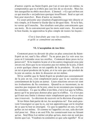 d'autres esprits au Saint-Esprit, par Lui et non par toi-même, tu
comprendras que tu n'obéis pas aux lois de ce m o n d e . Mais les
lois auxquelles tu obéis marchent. L'énoncé : « Ce qui est bon est
ce qui marche » est judicieux quoique insuffisant. Seul ce qui est
bon peut marcher. Rien d'autre ne marche.
Ce cours présente une situation d'apprentissage très directe et
très simple, et il fournit le Guide Qui te dit quoi faire. Si tu le fais,
tu verras qu'il marche. Ses résultats sont plus convaincants que
ses mots. Ils te convaincront que les mots sont vrais. En suivant
le bon Guide, tu apprendras la plus simple de toutes les leçons :
C'est à leurs fruits que vous les connaîtrez,
et qu'ils se connaîtront eux-mêmes.
VI. L'acceptation de ton frère
Comment peux-tu devenir de plus en plus conscient du Saint-
Esprit en toi, sauf à Ses effets? Tu ne peux pas Le voir avec tes
yeux ni L'entendre avec tes oreilles. Comment donc peux-tu Le
percevoir? Si tu inspires la joie et si les autres réagissent avec joie
envers toi, bien que tu ne ressentes pas toi-même de la joie, il doit
y avoir quelque chose en toi capable de la produire. Si cela est
en toi et peut produire de la joie, et si tu vois que cela produit de
la joie en autrui, tu dois le dissocier en toi-même.
S'il te semble que le Saint-Esprit ne produit pas constamment
de la joie en toi, c'est simplement parce que tu ne suscites pas
constamment de la joie en autrui. Leurs réactions envers toi sont
tes évaluations de Sa constance. Quand tu es inconstant, tu ne
suscites pas toujours de la joie; ainsi tu ne reconnais pas toujours
Sa constance. Ce que tu offres à ton frère, c'est à Lui que tu l'offres,
parce qu'il ne peut pas donner plus que tu n'offres. Ce n'est pas
qu'il met une limite à donner mais simplement que tu en as mise
une à recevoir. La décision de recevoir est la décision d'accepter.
Si tes frères font partie de toi, les accepteras-tu? Eux seuls peu-
vent t'enseigner ce que tu es, car ton apprentissage est le résultat
de ce que tu leur as enseigné. Ce que tu appelles en eux, tu l'ap-
pelles en toi-même. Et comme tu l'appelles en eux, cela devient
réel pour toi. Dieu a un seul Fils, les connaissant tous ne faisant
qu'un. Seul Dieu Lui-même est plus qu'eux, mais eux ne sont pas
moins que Lui. 'Voudrais-tu connaître ce que cela signifie? Si ce
 