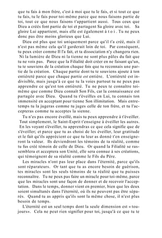 que tu fais à mon frère, c'est à moi que tu le fais, et si tout ce que
tu fais, tu le fais pour toi-même parce que nous faisons partie de
toi, tout ce que nous faisons t'appartient aussi. Tous ceux que
Dieu a créés font partie de toi et partagent Sa gloire avec toi. Sa
gloire Lui appartient, mais elle est également à t o i . Tu ne peux
donc pas être moins glorieux que Lui.
Dieu est plus que toi uniquement parce qu'il t'a créé, mais il
n'est pas même cela qu'il garderait loin de toi. Par conséquent,
tu peux créer comme Il l'a fait, et ta dissociation n'y changera rien.
Ni la lumière de Dieu ni la tienne ne sont plus pâles du fait que
tu ne vois pas. Parce que la Filialité doit créer en ne faisant qu'un,
tu te souviens de la création chaque fois que tu reconnais une par-
tie de la création. Chaque partie dont tu te souviens ajoute à ton
entièreté parce que chaque partie est entière. L'entièreté est in-
divisible, mais jusqu'à ce que tu la voies partout tu ne peux pas
apprendre ce qu'est ton entièreté. Tu ne peux te connaître toi-
même que comme Dieu connaît Son Fils, car la connaissance est
partagée avec Dieu. Quand tu t'éveilles en Lui, tu connais ton
immensité en acceptant pour tienne Son illimitation. Mais entre-
temps tu la jugeras comme tu juges celle de ton frère, et tu l'ac-
cepteras comme tu acceptes la sienne.
Tu n'es pas encore éveillé, mais tu peux apprendre à t'éveiller.
Tout simplement, le Saint-Esprit t'enseigne à éveiller les autres.
En les voyant s'éveiller, tu apprendras ce que cela signifie que de
s'éveiller; et parce que tu as choisi de les éveiller, leur gratitude
et le fait qu'ils apprécient ce que tu leur as donné t'en enseigne-
ront la valeur. Ils deviendront les témoins de ta réalité, comme
tu fus créé témoin de celle de Dieu. Or quand la Filialité se ras-
semblera et acceptera son Unité, elle sera connue à ses créations,
qui témoignent de sa réalité comme le Fils du Père.
Les miracles n'ont pas leur place dans l'éternité, parce qu'ils
sont réparateurs. Or tant que tu as encore besoin de guérison,
tes miracles sont les seuls témoins de ta réalité que tu puisses
reconnaître. Tu ne peux pas faire un miracle pour toi-même, parce
que les miracles sont une façon de donner et de recevoir l'accep-
tation. Dans le temps, donner vient en premier, bien que les deux
soient simultanés dans l'éternité, où ils ne peuvent pas être sépa-
rés. Quand tu as appris qu'ils sont la même chose, il n'est plus
besoin de temps.
L'éternité est un seul temps dont la seule dimension est « tou-
jours». Cela ne peut rien signifier pour toi, jusqu'à ce que tu te
 