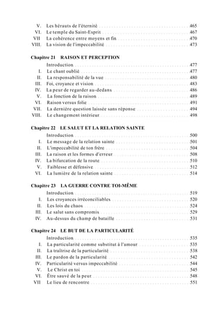 V. Les hérauts de l'éternité 465
VI. Le temple du Saint-Esprit 467
VII La cohérence entre moyens et fin 470
VIII. La vision de l'impeccabilité 473
Chapitre 21 RAISON ET PERCEPTION
Introduction 477
I. Le chant oublié 477
II. La responsabilité de la vue 480
III. Foi, croyance et vision 483
IV. La peur de regarder au-dedans 486
V. La fonction de la raison 489
VI. Raison versus folie 491
VII. La dernière question laissée sans réponse 494
VIII. Le changement intérieur 498
Chapitre 22 LE SALUT ET LA RELATION SAINTE
Introduction 500
I. Le message de la relation sainte 501
II. L'impeccabilité de ton frère 504
III. La raison et les formes d'erreur 508
IV. La bifurcation de la route 510
V. Faiblesse et défensive 512
VI. La lumière de la relation sainte 514
Chapitre 23 LA GUERRE CONTRE TOI-MÊME
Introduction 519
I. Les croyances irréconciliables 520
II. Les lois du chaos 524
III. Le salut sans compromis 529
IV. Au-dessus du champ de bataille 531
Chapitre 24 LE BUT DE LA PARTICULARITÉ
Introduction 535
I. La particularité comme substitut à l'amour 535
II. La traîtrise de la particularité 538
III. Le pardon de la particularité 542
IV. Particularité versus impeccabilité 544
V. Le Christ en toi 545
VI. Être sauvé de la peur 548
VII Le lieu de rencontre 551
 