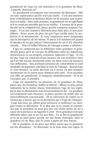 grandiosité de l'ego est son alternative à la grandeur de Dieu.
Laquelle choisiras-tu?
La grandiosité est toujours une couverture du désespoir. Elle
est sans espoir parce qu'elle n'est pas réelle. C'est une tentative
pour contrebalancer ta petitesse, basée sur la croyance que la peti-
tesse est réelle. Sans cette croyance, la grandiosité est in-signifiante
et il ne serait pas possible que tu en veuilles. L'essence de la gran-
diosité est la compétitivité, parce qu'elle comporte toujours l'at-
taque. C'est une tentative délirante pour faire plus et non pour
défaire. Nous avons dit plus tôt que l'ego oscille entre la sus-
picion et la méchanceté. Il reste suspicieux aussi longtemps
que tu désespères de toi-même. Il passe à la méchanceté quand
tu décides de ne pas tolérer l'abaissement de soi et d'y chercher
remède. Alors il t'offre l'illusion de l'attaque comme « solution ».
L'ego ne comprend pas la différence entre grandeur et gran-
diosité, parce qu'il ne voit pas de différence entre les impulsions
miraculeuses et ses propres croyances opposées à l'ego. Je t'ai
dit que l'ego est conscient d'une menace sur son existence, mais
qu'il ne fait aucune distinction entre ces deux sortes de menaces
très différentes. Son profond sentiment de vulnérabilité le rend
incapable de jugement, sauf dans le sens de l'attaque. Quand l'ego
se sent menacé, sa seule décision est à savoir s'il doit attaquer
maintenant ou se retirer pour attaquer plus tard. Si tu acceptes
son offre de grandiosité, il attaquera immédiatement. Si tu ne
l'acceptes pas, il attendra.
L'ego est immobilisé en présence de la grandeur de Dieu,
parce que Sa Grandeur établit ta liberté. Même la plus petite
indication de ta réalité chasse littéralement l'ego de ton esprit,
parce que tu abandonnes tout investissement en lui. La grandeur
est totalement sans illusions, et parce qu'elle est réelle elle est
irrésistiblement convaincante. Or la conviction de réalité ne te
restera pas à moins que tu ne permettes pas à l'ego de l'attaquer.
L'ego fera tous ses efforts pour retrouver et mobiliser ses éner-
gies contre ta délivrance. Il te dira que tu es insane et soutien-
dra que la grandeur ne peut pas être une réelle partie de toi à
cause de la petitesse en laquelle il croit. Or ta grandeur n'est pas
délirante parce que tu ne l'as pas faite. Tu as fait la grandiosité
et tu en as peur parce qu'elle est une forme d'attaque, mais ta
grandeur est de Dieu, Qui l'a créée à partir de Son Amour.
De ta grandeur, tu ne peux que bénir, parce que ta grandeur
est ton abondance. En bénissant, tu la tiens dans ton esprit, la
 
