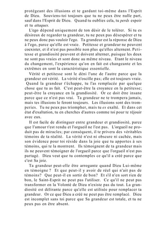 protégeant des illusions et te gardant toi-même dans l'Esprit
de Dieu. Souviens-toi toujours que tu ne peux être nulle part,
sauf dans l'Esprit de Dieu. Quand tu oublies cela, tu perds espoir
et tu attaques.
L'ego dépend uniquement de ton désir de le tolérer. Si tu es
désireux de regarder ta grandeur, tu ne peux pas désespérer et tu
ne peux donc pas vouloir l'ego. Ta grandeur est la réponse de Dieu
à l'ego, parce qu'elle est vraie. Petitesse et grandeur ne peuvent
coexister, et il n'est pas possible non plus qu'elles alternent. Peti-
tesse et grandiosité peuvent et doivent alterner, puisque les deux
ne sont pas vraies et sont donc au même niveau. Etant le niveau
du changement, l'expérience qu'on en fait est changeante et les
extrêmes en sont la caractéristique essentielle.
Vérité et petitesse sont le déni l'une de l'autre parce que la
grandeur est vérité. La vérité n'oscille pas; elle est toujours vraie.
Quand la grandeur t'échappe, tu l'as remplacée par quelque
chose que tu as fait. C'est peut-être la croyance en la petitesse;
peut-être la croyance en la grandiosité. Or ce doit être insane
parce que ce n'est pas vrai. Ta grandeur ne te trompera jamais,
mais tes illusions le feront toujours. Les illusions sont des trom-
peries. Tu ne peux pas triompher, mais tu es exalté. Et dans cet
état d'exaltation, tu en cherches d'autres comme toi pour te réjouir
avec eux.
Il est facile de distinguer entre grandeur et grandiosité, parce
que l'amour t'est rendu et l'orgueil ne l'est pas. L'orgueil ne pro-
duit pas de miracles; par conséquent, il te privera des véritables
témoins de ta réalité. La vérité n'est ni obscure ni cachée, mais
son évidence pour toi réside dans la joie que tu apportes à ses
témoins, qui te la montrent. Ils témoignent de ta grandeur mais
ils ne peuvent témoigner de l'orgueil parce que l'orgueil n'est pas
partagé. Dieu veut que tu contemples ce qu'il a créé parce que
c'est Sa joie.
Ta grandeur peut-elle être arrogante quand Dieu Lui-même
en témoigne ? Et que peut-il y avoir de réel qui n'ait pas de
témoins? Que peut-il en sortir de bon? Et s'il n'en sort rien de
bon, le Saint-Esprit ne peut pas l'utiliser. Ce qu'il ne peut pas
transformer en la Volonté de Dieu n'existe pas du tout. La gran-
diosité est délirante parce qu'elle est utilisée pour remplacer ta
grandeur. Or ce que Dieu a créé ne peut pas être remplacé. Dieu
est incomplet sans toi parce que Sa grandeur est totale, et tu ne
peux pas en être absent.
 