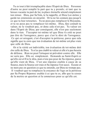 Tu es tout à fait irremplaçable dans l'Esprit de Dieu. Personne
d'autre ne peut remplir la part que tu y prends; et tant que tu
laisses vacante ta part de lui, ta place éternelle attend simplement
ton retour. Dieu, par Sa Voix, te la rappelle, et Dieu Lui-même y
garde tes extensions en sécurité. Or tu ne les connais pas jusqu'à
ce que tu leur retournes. Tu ne peux pas remplacer le Royaume,
et tu ne peux pas te remplacer toi-même. Dieu, Qui connaît ta
valeur, ne le voudrait pas, or donc cela n'est pas. Ta valeur est
dans l'Esprit de Dieu; par conséquent, elle n'est pas seulement
dans le tien. T'accepter toi-même tel que Dieu t'a créé ne peut
pas être de l'arrogance, parce que c'est le déni de l'arrogance.
Ce qui est arrogant, c'est d'accepter ta petitesse, parce que cela
signifie que tu crois que ton évaluation de toi-même est plus vraie
que celle de Dieu.
Or si la vérité est indivisible, ton évaluation de toi-même doit
être celle de Dieu. Tu n'as pas établi ta valeur et elle n'a pas besoin
de défense. Rien ne peut l'attaquer ni prévaloir contre elle. Elle
ne varie pas. Elle est, simplement. Demande au Saint-Esprit ce
qu'elle est et Il te le dira, mais n'aie pas peur de Sa réponse, parce
qu'elle vient de Dieu. C'est une réponse exaltée à cause de sa
Source, mais la Source est vraie et Sa réponse l'est aussi. Écoute et
ne mets pas en question ce que tu entends, car Dieu ne trompe pas.
Il voudrait que tu remplaces la croyance de l'ego en la petitesse
par Sa Propre Réponse exaltée à ce que tu es, afin que tu cesses
de la mettre en question et la connaisses pour ce qu'elle est.
 