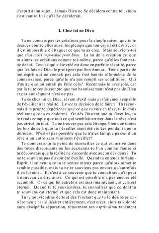 d'esprit à ton sujet. Jamais Dieu ne Se décidera contre toi, sinon
c'est contre Lui qu'il Se déciderait.
I. Chez toi en Dieu
Tu ne connais pas tes créations pour la simple raison que tu te
décides contre elles aussi longtemps que ton esprit est divisé; or
il est impossible d'attaquer ce que tu as créé. Mais souviens-toi
que c'est aussi impossible pour Dieu. La loi de la création est que
tu aimes tes créations comme toi-même, parce qu'elles font par-
tie de toi. Tout ce qui a été créé est donc en parfaite sécurité, parce
que les lois de Dieu le protègent par Son Amour. Toute partie de
ton esprit qui ne connaît pas cela s'est bannie elle-même de la
connaissance, parce qu'elle n'a pas rempli ses conditions. Qui
d'autre que toi aurait pu faire cela? Reconnais-le avec joie, car
par là tu te rends compte que ton bannissement n'est pas de Dieu
et par conséquent n'existe pas.
Tu es chez toi en Dieu, rêvant d'exil mais parfaitement capable
de t'éveiller à la réalité. Est-ce ta décision de le faire ? Tu recon-
nais à ta propre expérience que ce que tu vois en rêve, tu le crois
réel tant que tu es endormi. Or dès l'instant que tu t'éveilles, tu
te rends compte que tout ce qui semblait arriver dans le rêve n'est
pas arrivé du tout. Tu ne trouves pas cela étrange, bien que toutes
les lois de ce à quoi tu t'éveilles aient été violées pendant que tu
dormais. N'est-il pas possible que tu n'aies fait que passer d'un
rêve à un autre sans vraiment t'éveiller?
Te donnerais-tu la peine de réconcilier ce qui est arrivé dans
des rêves discordants ou les écarterais-tu l'un comme l'autre si
tu découvrais que la réalité ne s'accorde avec aucun des deux? Tu
ne te souviens pas d'avoir été éveillé. Quand tu entends le Saint-
Esprit, il se peut que tu te sentes mieux parce qu'alors aimer te
semble possible, mais tu ne te souviens pas encore qu'autrefois
il en fut ainsi. Et c'est à ce souvenir que tu connaîtras qu'il peut
à nouveau en être ainsi. Ce qui est possible n'a pas encore été
accompli. Or ce qui fut autrefois est ainsi maintenant, si cela est
éternel. Quand tu te souviendras, tu connaîtras que ce dont tu
te souviens est éternel et que cela est donc maintenant.
Tu te souviendras de tout dès l'instant que tu le désireras en-
tièrement; car si désirer entièrement, c'est créer, alors ta volonté
aura dissipé la séparation, retournant ton esprit simultanément
 