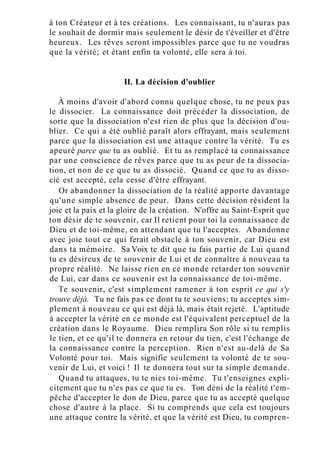 à ton Créateur et à tes créations. Les connaissant, tu n'auras pas
le souhait de dormir mais seulement le désir de t'éveiller et d'être
heureux. Les rêves seront impossibles parce que tu ne voudras
que la vérité; et étant enfin ta volonté, elle sera à toi.
II. La décision d'oublier
À moins d'avoir d'abord connu quelque chose, tu ne peux pas
le dissocier. La connaissance doit précéder la dissociation, de
sorte que la dissociation n'est rien de plus que la décision d'ou-
blier. Ce qui a été oublié paraît alors effrayant, mais seulement
parce que la dissociation est une attaque contre la vérité. Tu es
apeuré parce que tu as oublié. Et tu as remplacé ta connaissance
par une conscience de rêves parce que tu as peur de ta dissocia-
tion, et non de ce que tu as dissocié. Quand ce que tu as disso-
cié est accepté, cela cesse d'être effrayant.
Or abandonner la dissociation de la réalité apporte davantage
qu'une simple absence de peur. Dans cette décision résident la
joie et la paix et la gloire de la création. N'offre au Saint-Esprit que
ton désir de te souvenir, car Il retient pour toi la connaissance de
Dieu et de toi-même, en attendant que tu l'acceptes. Abandonne
avec joie tout ce qui ferait obstacle à ton souvenir, car Dieu est
dans ta mémoire. Sa Voix te dit que tu fais partie de Lui quand
tu es désireux de te souvenir de Lui et de connaître à nouveau ta
propre réalité. Ne laisse rien en ce monde retarder ton souvenir
de Lui, car dans ce souvenir est la connaissance de toi-même.
Te souvenir, c'est simplement ramener à ton esprit ce qui s'y
trouve déjà. Tu ne fais pas ce dont tu te souviens; tu acceptes sim-
plement à nouveau ce qui est déjà là, mais était rejeté. L'aptitude
à accepter la vérité en ce monde est l'équivalent perceptuel de la
création dans le Royaume. Dieu remplira Son rôle si tu remplis
le tien, et ce qu'il te donnera en retour du tien, c'est l'échange de
la connaissance contre la perception. Rien n'est au-delà de Sa
Volonté pour toi. Mais signifie seulement ta volonté de te sou-
venir de Lui, et voici ! Il te donnera tout sur ta simple demande.
Quand tu attaques, tu te nies toi-même. Tu t'enseignes expli-
citement que tu n'es pas ce que tu es. Ton déni de la réalité t'em-
pêche d'accepter le don de Dieu, parce que tu as accepté quelque
chose d'autre à la place. Si tu comprends que cela est toujours
une attaque contre la vérité, et que la vérité est Dieu, tu compren-
 