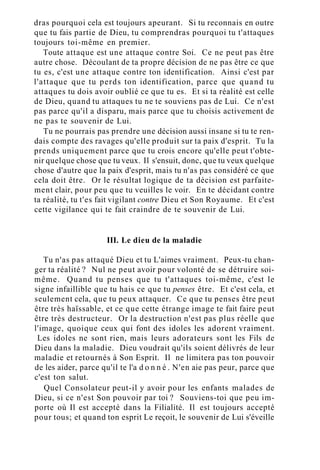 dras pourquoi cela est toujours apeurant. Si tu reconnais en outre
que tu fais partie de Dieu, tu comprendras pourquoi tu t'attaques
toujours toi-même en premier.
Toute attaque est une attaque contre Soi. Ce ne peut pas être
autre chose. Découlant de ta propre décision de ne pas être ce que
tu es, c'est une attaque contre ton identification. Ainsi c'est par
l'attaque que tu perds ton identification, parce que quand tu
attaques tu dois avoir oublié ce que tu es. Et si ta réalité est celle
de Dieu, quand tu attaques tu ne te souviens pas de Lui. Ce n'est
pas parce qu'il a disparu, mais parce que tu choisis activement de
ne pas te souvenir de Lui.
Tu ne pourrais pas prendre une décision aussi insane si tu te ren-
dais compte des ravages qu'elle produit sur ta paix d'esprit. Tu la
prends uniquement parce que tu crois encore qu'elle peut t'obte-
nir quelque chose que tu veux. Il s'ensuit, donc, que tu veux quelque
chose d'autre que la paix d'esprit, mais tu n'as pas considéré ce que
cela doit être. Or le résultat logique de ta décision est parfaite-
ment clair, pour peu que tu veuilles le voir. En te décidant contre
ta réalité, tu t'es fait vigilant contre Dieu et Son Royaume. Et c'est
cette vigilance qui te fait craindre de te souvenir de Lui.
III. Le dieu de la maladie
Tu n'as pas attaqué Dieu et tu L'aimes vraiment. Peux-tu chan-
ger ta réalité ? Nul ne peut avoir pour volonté de se détruire soi-
même. Quand tu penses que tu t'attaques toi-même, c'est le
signe infaillible que tu hais ce que tu penses être. Et c'est cela, et
seulement cela, que tu peux attaquer. Ce que tu penses être peut
être très haïssable, et ce que cette étrange image te fait faire peut
être très destructeur. Or la destruction n'est pas plus réelle que
l'image, quoique ceux qui font des idoles les adorent vraiment.
Les idoles ne sont rien, mais leurs adorateurs sont les Fils de
Dieu dans la maladie. Dieu voudrait qu'ils soient délivrés de leur
maladie et retournés à Son Esprit. Il ne limitera pas ton pouvoir
de les aider, parce qu'il te l'a d o n n é . N'en aie pas peur, parce que
c'est ton salut.
Quel Consolateur peut-il y avoir pour les enfants malades de
Dieu, si ce n'est Son pouvoir par toi ? Souviens-toi que peu im-
porte où Il est accepté dans la Filialité. Il est toujours accepté
pour tous; et quand ton esprit Le reçoit, le souvenir de Lui s'éveille
 