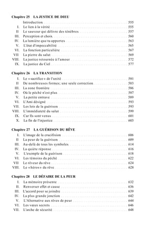 Chapitre 25 LA JUSTICE DE DIEU
Introduction 555
I. Le lien à la vérité 555
II Le sauveur qui délivre des ténèbres 557
III. Perception et choix 560
IV. La lumière que tu apportes 563
V. L'état d'impeccabilité 565
VI. La fonction particulière 567
VII La pierre du salut 569
VIII. La justice retournée à l'amour 572
IX. La justice du Ciel 577
Chapitre 26 LA TRANSITION
I. Le « sacrifice » de l'unité 581
II De nombreuses formes; une seule correction 583
III. La zone frontière 586
IV. Où le péché n'est plus 587
V. La petite entrave 589
VI. L'Ami désigné 593
VII. Les lois de la guérison 593
VIII. L'immédiateté du salut 599
IX. Car Ils sont venus 601
X. La fin de l'injustice 603
Chapitre 27 LA GUÉRISON DU RÊVE
I. L'image de la crucifixion 606
II La peur de la guérison 609
III. Au-delà de tous les symboles 614
IV. La quiète réponse 616
V. L'exemple de la guérison 618
VI. Les témoins du péché 622
VII Le rêveur du rêve 624
VIII. Le « héros » du rêve 628
Chapitre 28 LE DÉFAIRE DE LA PEUR
I. La mémoire présente 632
II. Renverser effet et cause 636
III. L'accord pour se joindre 639
IV. La plus grande jonction 642
V. L'Alternative aux rêves de peur 644
VI. Les vœux secrets 646
VII. L'arche de sécurité 648
 