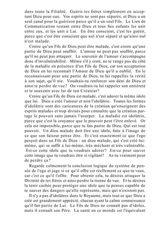 dans toute la Filialité. Guéris tes frères simplement en accep-
tant Dieu pour eux. Vos esprits ne sont pas séparés, et Dieu a un
seul canal pour la guérison parce qu'il a un seul Fils. Le Lien de
Communication restant entre Dieu et tous Ses enfants les unit
entre eux, et les unit à Lui. En être conscient, c'est les guérir,
parce que c'est être conscient que nul n'est séparé et qu'ainsi nul
n'est malade.
Croire qu'un Fils de Dieu peut être malade, c'est croire qu'une
partie de Dieu peut souffrir. L'amour ne peut pas souffrir, parce
qu'il ne peut pas attaquer. Le souvenir de l'amour s'accompagne
donc d'invulnérabilité. Même s'il y croit, ne te range pas du côté
de la maladie en présence d'un Fils de Dieu, car ton acceptation
de Dieu en lui reconnaît l'Amour de Dieu qu'il a oublié. En le
reconnaissant pour une partie de Dieu, tu lui rappelles la vérité
à son sujet, qu'il nie. Voudrais-tu renforcer son déni de Dieu et
ainsi te perdre de vue? Ou voudrais-tu lui rappeler son entièreté
et te souvenir avec lui de ton Créateur?
Croire qu'un Fils de Dieu est malade, c'est adorer la même idole
que lui. Dieu a créé l'amour et non l'idolâtrie. Toutes les formes
d'idolâtrie sont des caricatures de la création qu'enseignent des
esprits malades et trop divisés pour connaître que la création par-
tage le pouvoir sans jamais l'usurper. La maladie est idolâtrie,
parce que c'est la croyance que le pouvoir peut t'être enlevé. Or
cela est impossible, parce que tu fais partie de Dieu, Qui est tout
pouvoir. Un dieu malade doit être une idole, faite à l'image de
ce que son faiseur pense être. Et c'est exactement ce que l'ego
perçoit dans un Fils de Dieu : un dieu malade, qui s'est créé lui-
même, qui se suffit à lui-même, très méchant et très vulnérable.
Est-ce cette idole que tu voudrais adorer? Est-ce pour sauver
cette image que tu voudrais être si vigilant? As-tu vraiment peur
de perdre ça ?
Regarde calmement la conclusion logique du système de pen-
sée de l'ego et juge si ce qu'il offre est réellement ce que tu veux,
car c'est ce qu'il t'offre. Pour obtenir cela, tu désires attaquer la
Divinité de tes frères et ainsi perdre la tienne de vue. Et tu désires
la tenir cachée pour protéger une idole que tu penses capable de
te sauver des dangers qu'elle représente, mais qui n'existent pas.
Il n'y a pas d'idolâtres dans le Royaume, mais tout ce que Dieu a
créé est grandement apprécié, chacun ayant la calme connaissance
qu'il fait partie de Lui. Le Fils de Dieu ne connaît pas d'idoles,
mais il connaît son Père. La santé en ce monde est l'équivalent
 