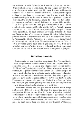 les honores. Rends l'honneur où il est dû et à toi sera la paix.
C'est ton héritage de ton vrai Père. Tu ne peux pas faire ton Père,
et le père que tu as fait ne t'a pas fait. Aux illusions nul honneur
n'est dû, car les honorer c'est honorer rien. Or la peur non plus
ne leur est pas due, car rien ne peut pas être apeurant. Tu as
choisi d'avoir peur de l'amour à cause de sa parfaite incapacité
de nuire, et tu as été désireux, à cause de cette peur, d'abandon-
ner ta propre parfaite capacité d'aider et ta propre Aide parfaite.
Ce n'est qu'à l'autel de Dieu que tu trouveras la paix. Et cet
autel est en toi parce que Dieu l'a mis là. SaVoix t'appelle encore
à retourner, et Il sera entendu lorsque tu ne placeras pas d'autres
dieux devant Lui. Tu peux abandonner le dieu de la maladie pour
tes frères; en fait, c'est ce que tu devras faire si tu l'abandonnes
pour toi-même. Car si tu vois le dieu de la maladie où que ce soit,
tu l'as accepté. Et si tu l'acceptes, tu te prosterneras devant lui et
tu l'adoreras, parce qu'il a été fait comme remplaçant de Dieu. Il
est la croyance que tu peux choisir quel dieu est réel. Bien qu'il
soit clair que cela n'a rien à voir avec la réalité, il est également
clair que cela a tout à voir avec la réalité telle que tu la perçois.
IV. La fin de la maladie
Toute magie est une tentative pour réconcilier l'inconciliable.
Toute religion est la re-connaissance de ce que l'inconciliable ne
peut être réconcilié. Maladie et perfection sont inconciliables.
Si Dieu t'a créé parfait, tu es parfait. Si tu crois que tu peux être
malade, tu as placé d'autres dieux devant Lui. Dieu n'est pas en
guerre contre le dieu de la maladie que tu as fait, mais tu l'es, toi.
Il est le symbole de la décision de rejeter Dieu, et tu as peur de
lui parce qu'il n'est pas conciliable avec la Volonté de Dieu. Si tu
l'attaques, tu le rends réel pour toi. Mais si tu refuses de l'ado-
rer sous quelque forme qu'il t'apparaisse et où que tu penses le
voir, il disparaîtra dans le néant dont il a été fait.
La réalité ne peut se faire jour que dans un esprit qu'aucun nuage
n'obscurcit. Elle est toujours là pour être acceptée, mais son
acceptation dépend de ton désir de l'avoir. Connaître la réalité
doit comporter le désir de juger l'irréalité pour ce qu'elle est. Passer
sur le néant, c'est simplement le juger correctement et, grâce à ton
aptitude à l'estimer véritablement, en lâcher prise. La connais-
sance ne peut pas se faire jour dans un esprit rempli d'illusions,
 