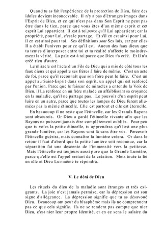 Quand tu as fait l'expérience de la protection de Dieu, faire des
idoles devient inconcevable. Il n'y a pas d'étranges images dans
l'Esprit de Dieu, et ce qui n'est pas dans Son Esprit ne peut pas
être dans le tien, parce que vous êtes d'un même esprit et cet
esprit Lui appartient. Il est à toi parce qu'il Lui appartient; car la
propriété, pour Lui, c'est le partage. Et s'il en est ainsi pour Lui,
il en est ainsi pour toi. Ses définitions sont Ses lois, car par elles
Il a établi l'univers pour ce qu'il est. Aucun des faux dieux que
tu tentes d'interposer entre toi et ta réalité n'affecte le moindre-
ment la vérité. La paix est à toi parce que Dieu t'a créé. Et Il n'a
créé rien d'autre.
Le miracle est l'acte d'un Fils de Dieu qui a mis de côté tous les
faux dieux et qui appelle ses frères à faire de même. C'est un acte
de foi, parce qu'il reconnaît que son frère peut le faire. C'est un
appel au Saint-Esprit dans son esprit, un appel qui est renforcé
par l'union. Parce que le faiseur de miracles a entendu la Voix de
Dieu, il La renforce en un frère malade en affaiblissant sa croyance
en la maladie, qu'il ne partage pas. Le pouvoir d'un esprit peut
luire en un autre, parce que toutes les lampes de Dieu furent allu-
mées par la même étincelle. Elle est partout et elle est éternelle.
En beaucoup il ne reste que l'étincelle, car les Grands Rayons
sont obscurcis. Or Dieu a gardé l'étincelle vivante afin que les
Rayons ne puissent jamais être complètement oubliés. Pour peu
que tu voies la petite étincelle, tu apprendras qu'il est une plus
grande lumière, car les Rayons sont là sans être vus. Percevoir
l'étincelle guérira, mais connaître la lumière créera. Or dans le
retour il faut d'abord que la petite lumière soit reconnue, car la
séparation fut une descente de l'immensité vers la petitesse.
Mais l'étincelle est toujours aussi pure que la Grande Lumière,
parce qu'elle est l'appel restant de la création. Mets toute ta foi
en elle et Dieu Lui-même te répondra.
V. Le déni de Dieu
Les rituels du dieu de la maladie sont étranges et très exi-
geants. La joie n'est jamais permise, car la dépression est son
signe d'allégeance. La dépression signifie que tu as désavoué
Dieu. Beaucoup ont peur du blasphème mais ils ne comprennent
pas ce que cela signifie. Ils ne se rendent pas compte que nier
Dieu, c'est nier leur propre Identité, et en ce sens le salaire du
 