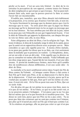 péché est la mort. C'est un sens très littéral : le déni de la vie
entraîne la perception de son opposé, comme toutes les formes
de déni remplacent ce qui est par ce qui n'est pas. Nul ne peut réel-
lement faire cela, mais que tu penses pouvoir le faire et croies
l'avoir fait est incontestable.
N'oublie pas, toutefois, que nier Dieu aboutit inévitablement
à la projection, et tu croiras que d'autres t'ont fait cela, et non toi.
Tu reçois forcément le message que tu donnes parce que c'est le
message que tu veux. Tu crois peut-être que tu juges tes frères
au message qu'ils te donnent mais tu les as jugés au message que
toi tu leur donnes. Ne leur attribue pas ton déni de la joie, sinon
tu ne peux pas voir l'étincelle en eux qui t'apporterait la joie. C'est
le déni de l'étincelle qui apporte la dépression, car chaque fois que
tu vois tes frères sans elle, tu nies Dieu.
Faire allégeance au déni de Dieu, c'est la religion de l'ego. De
toute évidence, le dieu de la maladie exige le déni de la santé, parce
que la santé est en opposition directe avec sa propre survie. Mais
considère ce que cela signifie pour toi. À moins d'être malade,
tu ne peux pas garder les dieux que tu as faits, car c'est seulement
dans la maladie que tu pourrais en vouloir. Le blasphème, donc,
est un sui-cide et non un déi-cide. Cela signifie que tu désires ne
pas te connaître toi-même afin d'être malade. 'Voilà l'offrande que
ton dieu exige parce que, l'ayant fait de ton insanité, il est une idée
insane. Il prend de nombreuses formes, mais bien qu'il semble
être de nombreuses choses différentes, il est une seule idée : le
déni de Dieu.
La maladie et la mort semblaient entrer dans l'esprit du Fils de
Dieu contre Sa Volonté. «L'attaque contre Dieu» a fait croire à
Son Fils qu'il était sans Père, et de sa dépression il a fait le dieu
de la dépression. C'était son alternative à la joie, parce qu'il ne
voulait pas accepter le fait que, bien qu'il soit lui-même un créa-
teur, il avait été créé. Or le Fils ne peut rien sans le Père, Qui est
sa seule Aide.
J'ai dit plus tôt que de toi-même tu ne peux rien faire, mais tu
n'es pas de toi-même. Si tu l'étais, ce que tu as fait serait vrai, et
tu ne pourrais jamais t'échapper. C'est parce que tu ne t'es pas
fait toi-même que tu n'as pas besoin de te troubler pour rien. Tes
dieux ne sont rien, parce que ton Père ne les a pas créés. Tu ne
peux pas faire des créateurs qui ne sont pas comme ton Créateur,
pas plus qu'il n'aurait pu créer un Fils qui n'était pas comme Lui.
Si la création est partage, elle ne peut pas créer ce qui n'est pas
 