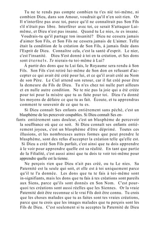 Tu ne te rends pas compte combien tu t'es nié toi-même, ni
combien Dieu, dans son Amour, voudrait qu'il n'en soit rien. Or
Il n'interfère pas avec toi, parce qu'il ne connaîtrait pas Son Fils
s'il n'était pas libre. Interférer avec toi, ce serait S'attaquer Lui-
même, et Dieu n'est pas insane. Quand tu Le nies, tu es insane.
Voudrais-tu qu'il partage ton insanité? Dieu ne cessera jamais
d'aimer Son Fils, et Son Fils ne cessera jamais de L'aimer. Telle
était la condition de la création de Son Fils, à jamais fixée dans
l'Esprit de Dieu. Connaître cela, c'est la santé d'esprit. Le nier,
c'est l'insanité. Dieu S'est donné à toi en ta création, et Ses dons
sont é t e r n e l s . Te nierais-tu toi-même à Lui?
À partir des dons que tu Lui fais, le Royaume sera rendu à Son
Fils. Son Fils s'est retiré lui-même de Son don en refusant d'ac-
cepter ce qui avait été créé pour lui, et ce qu'il avait créé au Nom
de son Père. Le Ciel attend son retour, car il fut créé pour être
la demeure du Fils de Dieu. Tu n'es chez toi nulle part ailleurs
et en nulle autre condition. Ne te nie pas la joie qui a été créée
pour toi pour la misère que tu as faite pour toi. Dieu t'a donné
les moyens de défaire ce que tu as fait. Écoute, et tu apprendras
comment te souvenir de ce que tu es.
Si Dieu connaît Ses enfants entièrement sans péché, c'est un
blasphème de les percevoir coupables. Si Dieu connaît Ses en-
fants entièrement sans douleur, c'est un blasphème de percevoir
la souffrance où que ce soit. Si Dieu connaît ses enfants entiè-
rement joyeux, c'est un blasphème d'être déprimé. Toutes ces
illusions, et les nombreuses autres formes que peut prendre le
blasphème, sont des refus d'accepter la création telle qu'elle est.
Si Dieu a créé Son Fils parfait, c'est ainsi que tu dois apprendre
à le voir pour apprendre quelle est sa réalité. En tant que partie
de la Filialité, c'est aussi ainsi que tu dois te voir toi-même pour
apprendre quelle est la tienne.
Ne perçois rien que Dieu n'ait pas créé, ou tu Le nies. Sa
Paternité est la seule qui soit, et elle est à toi uniquement parce
qu'il te l'a donnée. Les dons que tu te fais à toi-même sont
in-signifiants, mais les dons que tu fais à tes créations sont pareils
aux Siens, parce qu'ils sont donnés en Son Nom. C'est pour-
quoi tes créations sont aussi réelles que les Siennes. Or la vraie
Paternité doit être reconnue si le vrai Fils doit être connu. Tu crois
que les choses malades que tu as faites sont tes vraies créations,
parce que tu crois que les images malades que tu perçois sont les
Fils de Dieu. C'est seulement si tu acceptes la Paternité de Dieu
 