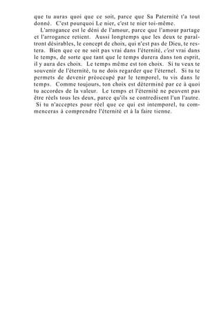 que tu auras quoi que ce soit, parce que Sa Paternité t'a tout
donné. C'est pourquoi Le nier, c'est te nier toi-même.
L'arrogance est le déni de l'amour, parce que l'amour partage
et l'arrogance retient. Aussi longtemps que les deux te paraî-
tront désirables, le concept de choix, qui n'est pas de Dieu, te res-
tera. Bien que ce ne soit pas vrai dans l'éternité, c'est vrai dans
le temps, de sorte que tant que le temps durera dans ton esprit,
il y aura des choix. Le temps même est ton choix. Si tu veux te
souvenir de l'éternité, tu ne dois regarder que l'éternel. Si tu te
permets de devenir préoccupé par le temporel, tu vis dans le
temps. Comme toujours, ton choix est déterminé par ce à quoi
tu accordes de la valeur. Le temps et l'éternité ne peuvent pas
être réels tous les deux, parce qu'ils se contredisent l'un l'autre.
Si tu n'acceptes pour réel que ce qui est intemporel, tu com-
menceras à comprendre l'éternité et à la faire tienne.
 