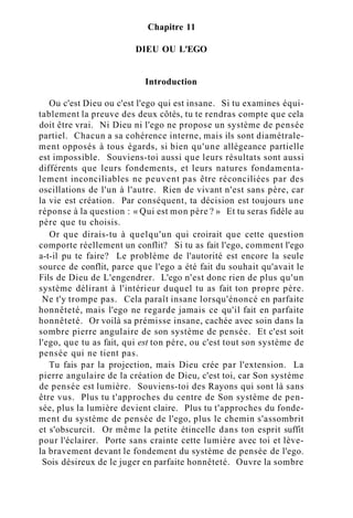 Chapitre 11
DIEU OU L'EGO
Introduction
Ou c'est Dieu ou c'est l'ego qui est insane. Si tu examines équi-
tablement la preuve des deux côtés, tu te rendras compte que cela
doit être vrai. Ni Dieu ni l'ego ne propose un système de pensée
partiel. Chacun a sa cohérence interne, mais ils sont diamétrale-
ment opposés à tous égards, si bien qu'une allégeance partielle
est impossible. Souviens-toi aussi que leurs résultats sont aussi
différents que leurs fondements, et leurs natures fondamenta-
lement inconciliables ne peuvent pas être réconciliées par des
oscillations de l'un à l'autre. Rien de vivant n'est sans père, car
la vie est création. Par conséquent, ta décision est toujours une
réponse à la question : « Qui est mon père ? » Et tu seras fidèle au
père que tu choisis.
Or que dirais-tu à quelqu'un qui croirait que cette question
comporte réellement un conflit? Si tu as fait l'ego, comment l'ego
a-t-il pu te faire? Le problème de l'autorité est encore la seule
source de conflit, parce que l'ego a été fait du souhait qu'avait le
Fils de Dieu de L'engendrer. L'ego n'est donc rien de plus qu'un
système délirant à l'intérieur duquel tu as fait ton propre père.
Ne t'y trompe pas. Cela paraît insane lorsqu'énoncé en parfaite
honnêteté, mais l'ego ne regarde jamais ce qu'il fait en parfaite
honnêteté. Or voilà sa prémisse insane, cachée avec soin dans la
sombre pierre angulaire de son système de pensée. Et c'est soit
l'ego, que tu as fait, qui est ton père, ou c'est tout son système de
pensée qui ne tient pas.
Tu fais par la projection, mais Dieu crée par l'extension. La
pierre angulaire de la création de Dieu, c'est toi, car Son système
de pensée est lumière. Souviens-toi des Rayons qui sont là sans
être vus. Plus tu t'approches du centre de Son système de pen-
sée, plus la lumière devient claire. Plus tu t'approches du fonde-
ment du système de pensée de l'ego, plus le chemin s'assombrit
et s'obscurcit. Or même la petite étincelle dans ton esprit suffit
pour l'éclairer. Porte sans crainte cette lumière avec toi et lève-
la bravement devant le fondement du système de pensée de l'ego.
Sois désireux de le juger en parfaite honnêteté. Ouvre la sombre
 