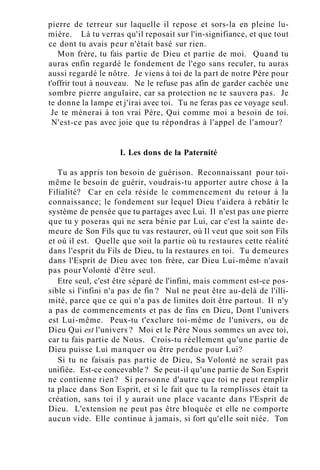 pierre de terreur sur laquelle il repose et sors-la en pleine lu-
mière. Là tu verras qu'il reposait sur l'in-signifiance, et que tout
ce dont tu avais peur n'était basé sur rien.
Mon frère, tu fais partie de Dieu et partie de moi. Quand tu
auras enfin regardé le fondement de l'ego sans reculer, tu auras
aussi regardé le nôtre. Je viens à toi de la part de notre Père pour
t'offrir tout à nouveau. Ne le refuse pas afin de garder cachée une
sombre pierre angulaire, car sa protection ne te sauvera pas. Je
te donne la lampe et j'irai avec toi. Tu ne feras pas ce voyage seul.
Je te mènerai à ton vrai Père, Qui comme moi a besoin de toi.
N'est-ce pas avec joie que tu répondras à l'appel de l'amour?
I. Les dons de la Paternité
Tu as appris ton besoin de guérison. Reconnaissant pour toi-
même le besoin de guérir, voudrais-tu apporter autre chose à la
Filialité? Car en cela réside le commencement du retour à la
connaissance; le fondement sur lequel Dieu t'aidera à rebâtir le
système de pensée que tu partages avec Lui. Il n'est pas une pierre
que tu y poseras qui ne sera bénie par Lui, car c'est la sainte de-
meure de Son Fils que tu vas restaurer, où Il veut que soit son Fils
et où il est. Quelle que soit la partie où tu restaures cette réalité
dans l'esprit du Fils de Dieu, tu la restaures en toi. Tu demeures
dans l'Esprit de Dieu avec ton frère, car Dieu Lui-même n'avait
pas pour Volonté d'être seul.
Etre seul, c'est être séparé de l'infini, mais comment est-ce pos-
sible si l'infini n'a pas de fin ? Nul ne peut être au-delà de l'illi-
mité, parce que ce qui n'a pas de limites doit être partout. Il n'y
a pas de commencements et pas de fins en Dieu, Dont l'univers
est Lui-même. Peux-tu t'exclure toi-même de l'univers, ou de
Dieu Qui est l'univers ? Moi et le Père Nous sommes un avec toi,
car tu fais partie de Nous. Crois-tu réellement qu'une partie de
Dieu puisse Lui manquer ou être perdue pour Lui?
Si tu ne faisais pas partie de Dieu, Sa Volonté ne serait pas
unifiée. Est-ce concevable ? Se peut-il qu'une partie de Son Esprit
ne contienne rien? Si personne d'autre que toi ne peut remplir
ta place dans Son Esprit, et si le fait que tu la remplisses était ta
création, sans toi il y aurait une place vacante dans l'Esprit de
Dieu. L'extension ne peut pas être bloquée et elle ne comporte
aucun vide. Elle continue à jamais, si fort qu'elle soit niée. Ton
 