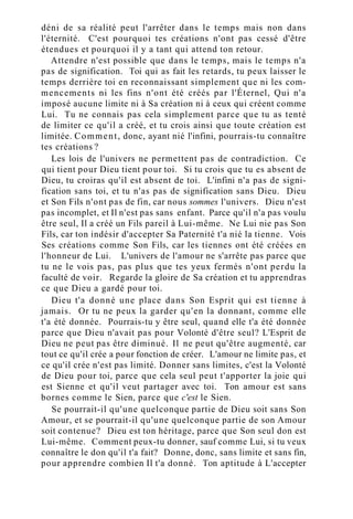 déni de sa réalité peut l'arrêter dans le temps mais non dans
l'éternité. C'est pourquoi tes créations n'ont pas cessé d'être
étendues et pourquoi il y a tant qui attend ton retour.
Attendre n'est possible que dans le temps, mais le temps n'a
pas de signification. Toi qui as fait les retards, tu peux laisser le
temps derrière toi en reconnaissant simplement que ni les com-
mencements ni les fins n'ont été créés par l'Éternel, Qui n'a
imposé aucune limite ni à Sa création ni à ceux qui créent comme
Lui. Tu ne connais pas cela simplement parce que tu as tenté
de limiter ce qu'il a créé, et tu crois ainsi que toute création est
limitée. Comment, donc, ayant nié l'infini, pourrais-tu connaître
tes créations ?
Les lois de l'univers ne permettent pas de contradiction. Ce
qui tient pour Dieu tient pour toi. Si tu crois que tu es absent de
Dieu, tu croiras qu'il est absent de toi. L'infini n'a pas de signi-
fication sans toi, et tu n'as pas de signification sans Dieu. Dieu
et Son Fils n'ont pas de fin, car nous sommes l'univers. Dieu n'est
pas incomplet, et Il n'est pas sans enfant. Parce qu'il n'a pas voulu
être seul, Il a créé un Fils pareil à Lui-même. Ne Lui nie pas Son
Fils, car ton indésir d'accepter Sa Paternité t'a nié la tienne. Vois
Ses créations comme Son Fils, car les tiennes ont été créées en
l'honneur de Lui. L'univers de l'amour ne s'arrête pas parce que
tu ne le vois pas, pas plus que tes yeux fermés n'ont perdu la
faculté de voir. Regarde la gloire de Sa création et tu apprendras
ce que Dieu a gardé pour toi.
Dieu t'a donné une place dans Son Esprit qui est tienne à
jamais. Or tu ne peux la garder qu'en la donnant, comme elle
t'a été donnée. Pourrais-tu y être seul, quand elle t'a été donnée
parce que Dieu n'avait pas pour Volonté d'être seul? L'Esprit de
Dieu ne peut pas être diminué. Il ne peut qu'être augmenté, car
tout ce qu'il crée a pour fonction de créer. L'amour ne limite pas, et
ce qu'il crée n'est pas limité. Donner sans limites, c'est la Volonté
de Dieu pour toi, parce que cela seul peut t'apporter la joie qui
est Sienne et qu'il veut partager avec toi. Ton amour est sans
bornes comme le Sien, parce que c'est le Sien.
Se pourrait-il qu'une quelconque partie de Dieu soit sans Son
Amour, et se pourrait-il qu'une quelconque partie de son Amour
soit contenue? Dieu est ton héritage, parce que Son seul don est
Lui-même. Comment peux-tu donner, sauf comme Lui, si tu veux
connaître le don qu'il t'a fait? Donne, donc, sans limite et sans fin,
pour apprendre combien Il t'a donné. Ton aptitude à L'accepter
 