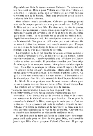 dépend de ton désir de donner comme Il donne. Ta paternité et
ton Père sont un. Dieu a pour Volonté de créer et ta volonté est
la Sienne. Il s'ensuit, donc, que ta volonté est de créer puisque
ta volonté suit de la Sienne. Étant une extension de Sa Volonté,
la tienne doit être la même.
Or ta volonté, tu ne la connais pas. Cela n'est pas étrange quand
tu te rends compte que nier est « ne pas connaître ». La Volonté
de Dieu est que tu es Son Fils. En niant cela, tu nies ta propre
volonté; par conséquent, tu ne connais pas ce qu'elle est. Tu dois
demander quelle est la Volonté de Dieu en toutes choses, parce
que c'est la tienne. Tu ne connais pas ce qu'elle est, mais le Saint-
Esprit S'en souvient pour toi. Par conséquent, demande-Lui quelle
est la Volonté de Dieu pour toi, et Il te dira quelle est la tienne. On
ne saurait répéter trop souvent que tu ne la connais pas. Chaque
fois que ce que le Saint-Esprit te dit paraît contraignant, c'est sim-
plement que tu n'as pas reconnu ta volonté.
La projection de l'ego fait paraître la Volonté de Dieu comme si
elle était à l'extérieur de toi, et donc n'était pas la tienne. Selon
cette interprétation, il semble possible que la Volonté de Dieu et
la tienne soient en conflit. Il peut donc sembler que Dieu exige
de toi ce que tu ne veux pas donner, et te prive ainsi de ce que tu
veux. Dieu, Qui ne veut que ta volonté, serait-Il capable de cela?
Ta volonté est Sa vie, qu'il t'a donnée. Même dans le temps tu
ne peux pas vivre à part de Lui. Le sommeil n'est pas la mort. Ce
qu'il a créé peut dormir mais ne peut mourir. L'immortalité est
Sa Volonté pour Son Fils, et la volonté de Son Fils pour lui-même.
Le Fils de Dieu ne peut pas avoir la mort comme volonté pour
lui-même parce que son Père est la vie, et Son Fils est comme Lui.
La création est ta volonté parce que c'est la Sienne.
Tu ne peux pas être heureux à moins de faire ce qui est vérita-
blement ta volonté, et tu ne peux pas changer cela parce que c'est
immuable. C'est immuable par la Volonté de Dieu et la tienne,
car autrement Sa Volonté ne serait pas étendue. Tu as peur de
connaître la Volonté de Dieu, parce que tu crois que ce n'est pas
la tienne. Cette croyance est toute ta maladie et toute ta peur.
Chaque symptôme de maladie et de peur surgit là, parce que c'est
cette croyance qui fait que tu veux ne pas connaître. Croyant cela,
tu te caches dans les ténèbres en niant que la lumière est en toi.
Il t'est demandé de faire confiance au Saint-Esprit seulement
parce qu'il parle pour toi. Il est la Voix pour Dieu, mais n'oublie
jamais que Dieu n'avait pas pour Volonté d'être seul. Il partage
 