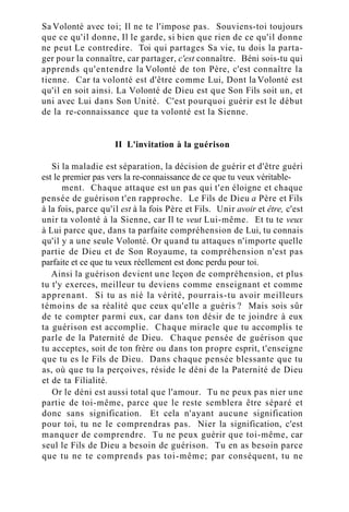 Sa Volonté avec toi; Il ne te l'impose pas. Souviens-toi toujours
que ce qu'il donne, Il le garde, si bien que rien de ce qu'il donne
ne peut Le contredire. Toi qui partages Sa vie, tu dois la parta-
ger pour la connaître, car partager, c'est connaître. Béni sois-tu qui
apprends qu'entendre la Volonté de ton Père, c'est connaître la
tienne. Car ta volonté est d'être comme Lui, Dont la Volonté est
qu'il en soit ainsi. La Volonté de Dieu est que Son Fils soit un, et
uni avec Lui dans Son Unité. C'est pourquoi guérir est le début
de la re-connaissance que ta volonté est la Sienne.
II L'invitation à la guérison
Si la maladie est séparation, la décision de guérir et d'être guéri
est le premier pas vers la re-connaissance de ce que tu veux véritable-
ment. Chaque attaque est un pas qui t'en éloigne et chaque
pensée de guérison t'en rapproche. Le Fils de Dieu a Père et Fils
à la fois, parce qu'il est à la fois Père et Fils. Unir avoir et être, c'est
unir ta volonté à la Sienne, car Il te veut Lui-même. Et tu te veux
à Lui parce que, dans ta parfaite compréhension de Lui, tu connais
qu'il y a une seule Volonté. Or quand tu attaques n'importe quelle
partie de Dieu et de Son Royaume, ta compréhension n'est pas
parfaite et ce que tu veux réellement est donc perdu pour toi.
Ainsi la guérison devient une leçon de compréhension, et plus
tu t'y exerces, meilleur tu deviens comme enseignant et comme
apprenant. Si tu as nié la vérité, pourrais-tu avoir meilleurs
témoins de sa réalité que ceux qu'elle a guéris ? Mais sois sûr
de te compter parmi eux, car dans ton désir de te joindre à eux
ta guérison est accomplie. Chaque miracle que tu accomplis te
parle de la Paternité de Dieu. Chaque pensée de guérison que
tu acceptes, soit de ton frère ou dans ton propre esprit, t'enseigne
que tu es le Fils de Dieu. Dans chaque pensée blessante que tu
as, où que tu la perçoives, réside le déni de la Paternité de Dieu
et de ta Filialité.
Or le déni est aussi total que l'amour. Tu ne peux pas nier une
partie de toi-même, parce que le reste semblera être séparé et
donc sans signification. Et cela n'ayant aucune signification
pour toi, tu ne le comprendras pas. Nier la signification, c'est
manquer de comprendre. Tu ne peux guérir que toi-même, car
seul le Fils de Dieu a besoin de guérison. Tu en as besoin parce
que tu ne te comprends pas toi-même; par conséquent, tu ne
 