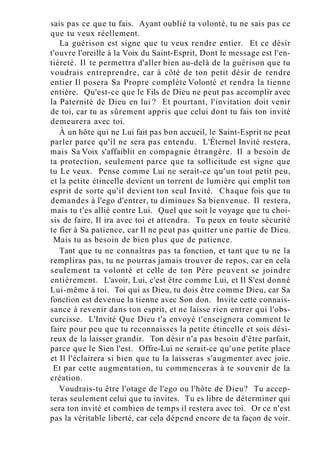 sais pas ce que tu fais. Ayant oublié ta volonté, tu ne sais pas ce
que tu veux réellement.
La guérison est signe que tu veux rendre entier. Et ce désir
t'ouvre l'oreille à la Voix du Saint-Esprit, Dont le message est l'en-
tièreté. Il te permettra d'aller bien au-delà de la guérison que tu
voudrais entreprendre, car à côté de ton petit désir de rendre
entier Il posera Sa Propre complète Volonté et rendra la tienne
entière. Qu'est-ce que le Fils de Dieu ne peut pas accomplir avec
la Paternité de Dieu en lui ? Et pourtant, l'invitation doit venir
de toi, car tu as sûrement appris que celui dont tu fais ton invité
demeurera avec toi.
À un hôte qui ne Lui fait pas bon accueil, le Saint-Esprit ne peut
parler parce qu'il ne sera pas entendu. L'Éternel Invité restera,
mais Sa Voix s'affaiblit en compagnie étrangère. Il a besoin de
ta protection, seulement parce que ta sollicitude est signe que
tu Le veux. Pense comme Lui ne serait-ce qu'un tout petit peu,
et la petite étincelle devient un torrent de lumière qui emplit ton
esprit de sorte qu'il devient ton seul Invité. Chaque fois que tu
demandes à l'ego d'entrer, tu diminues Sa bienvenue. Il restera,
mais tu t'es allié contre Lui. Quel que soit le voyage que tu choi-
sis de faire, Il ira avec toi et attendra. Tu peux en toute sécurité
te fier à Sa patience, car Il ne peut pas quitter une partie de Dieu.
Mais tu as besoin de bien plus que de patience.
Tant que tu ne connaîtras pas ta fonction, et tant que tu ne la
rempliras pas, tu ne pourras jamais trouver de repos, car en cela
seulement ta volonté et celle de ton Père peuvent se joindre
entièrement. L'avoir, Lui, c'est être comme Lui, et Il S'est donné
Lui-même à toi. Toi qui as Dieu, tu dois être comme Dieu, car Sa
fonction est devenue la tienne avec Son don. Invite cette connais-
sance à revenir dans ton esprit, et ne laisse rien entrer qui l'obs-
curcisse. L'Invité Que Dieu t'a envoyé t'enseignera comment le
faire pour peu que tu reconnaisses la petite étincelle et sois dési-
reux de la laisser grandir. Ton désir n'a pas besoin d'être parfait,
parce que le Sien l'est. Offre-Lui ne serait-ce qu'une petite place
et Il l'éclairera si bien que tu la laisseras s'augmenter avec joie.
Et par cette augmentation, tu commenceras à te souvenir de la
création.
Voudrais-tu être l'otage de l'ego ou l'hôte de Dieu? Tu accep-
teras seulement celui que tu invites. Tu es libre de déterminer qui
sera ton invité et combien de temps il restera avec toi. Or ce n'est
pas la véritable liberté, car cela dépend encore de ta façon de voir.
 