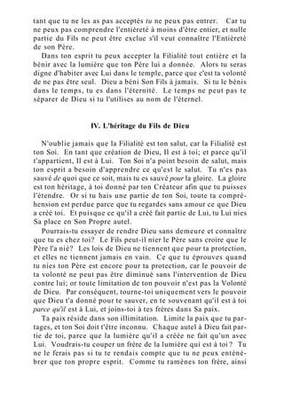 tant que tu ne les as pas acceptés tu ne peux pas entrer. Car tu
ne peux pas comprendre l'entièreté à moins d'être entier, et nulle
partie du Fils ne peut être exclue s'il veut connaître l'Entièreté
de son Père.
Dans ton esprit tu peux accepter la Filialité tout entière et la
bénir avec la lumière que ton Père lui a donnée. Alors tu seras
digne d'habiter avec Lui dans le temple, parce que c'est ta volonté
de ne pas être seul. Dieu a béni Son Fils à jamais. Si tu le bénis
dans le temps, tu es dans l'éternité. Le temps ne peut pas te
séparer de Dieu si tu l'utilises au nom de l'éternel.
IV. L'héritage du Fils de Dieu
N'oublie jamais que la Filialité est ton salut, car la Filialité est
ton Soi. En tant que création de Dieu, Il est à toi; et parce qu'il
t'appartient, Il est à Lui. Ton Soi n'a point besoin de salut, mais
ton esprit a besoin d'apprendre ce qu'est le salut. Tu n'es pas
sauvé de quoi que ce soit, mais tu es sauvé pour la gloire. La gloire
est ton héritage, à toi donné par ton Créateur afin que tu puisses
l'étendre. Or si tu hais une partie de ton Soi, toute ta compré-
hension est perdue parce que tu regardes sans amour ce que Dieu
a créé toi. Et puisque ce qu'il a créé fait partie de Lui, tu Lui nies
Sa place en Son Propre autel.
Pourrais-tu essayer de rendre Dieu sans demeure et connaître
que tu es chez toi? Le Fils peut-il nier le Père sans croire que le
Père l'a nié? Les lois de Dieu ne tiennent que pour ta protection,
et elles ne tiennent jamais en vain. Ce que tu éprouves quand
tu nies ton Père est encore pour ta protection, car le pouvoir de
ta volonté ne peut pas être diminué sans l'intervention de Dieu
contre lui; or toute limitation de ton pouvoir n'est pas la Volonté
de Dieu. Par conséquent, tourne-toi uniquement vers le pouvoir
que Dieu t'a donné pour te sauver, en te souvenant qu'il est à toi
parce qu'il est à Lui, et joins-toi à tes frères dans Sa paix.
Ta paix réside dans son illimitation. Limite la paix que tu par-
tages, et ton Soi doit t'être inconnu. Chaque autel à Dieu fait par-
tie de toi, parce que la lumière qu'il a créée ne fait qu'un avec
Lui. Voudrais-tu couper un frère de la lumière qui est à toi ? Tu
ne le ferais pas si tu te rendais compte que tu ne peux enténé-
brer que ton propre esprit. Comme tu ramènes ton frère, ainsi
 