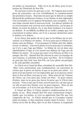 toi-même tu retourneras. Telle est la loi de Dieu, pour la pro-
tection de l'Entièreté de Son Fils.
Toi seul peux te priver de quoi que ce soit. Ne t'oppose pas à cette
prise de conscience, car c'est véritablement le commencement
des premières lueurs. Souviens-toi aussi que le déni de ce simple
fait prend de nombreuses formes; et ces formes, tu dois apprendre
à les reconnaître et à t'y opposer fermement, sans exception. C'est
une étape cruciale dans le nouveau réveil. Les phases initiales de
ce renversement sont souvent assez douloureuses, car lorsque le
blâme est retiré du dehors, il y a une forte tendance à le nourrir
au-dedans. Il est difficile au début de se rendre compte que c'est
exactement la même chose, car il n'y a aucune distinction entre
le dedans et le dehors.
Si tes frères font partie de toi et que tu les blâmes de tes pri-
vations, tu te blâmes toi-même. Et tu ne peux pas te blâmer toi-
même sans les blâmer. C'est pourquoi le blâme doit être défait,
et non vu ailleurs. Fais-toi-le porter et tu ne peux pas te connaître,
car il n'y a que l'ego qui blâme. Le blâme de soi est donc une
identification à l'ego, et c'est autant une défense de l'ego que de
blâmer les autres. Tu ne peux pas entrer en la Présence de Dieu si tu
attaques Son Fils. Quand Son Fils élèvera la voix à la louange de
son Créateur, il entendra la Voix pour son Père. Or le Créateur
ne peut pas être loué sans Son Fils, car Leur gloire est partagée
et Ils sont glorifiés ensemble.
Le Christ est à l'autel de Dieu, attendant d'y accueillir Son Fils.
Mais viens entièrement sans condamnation, car autrement tu
croiras que la porte est barrée et que tu ne peux pas entrer. La
porte n'est pas barrée et il est impossible que tu ne puisses entrer
dans le lieu où Dieu veut que tu sois. Mais aime-toi de l'Amour
du Christ, car c'est ainsi que t'aime ton Père. Tu peux refuser
d'entrer, mais tu ne peux pas barrer la porte que le Christ tient
ouverte. Viens à moi qui la tiens ouverte pour toi, car tant que je
vis elle ne peut être fermée, et je vis pour toujours. Dieu est ma
vie et la tienne, et il n'est rien que Dieu nie à Son Fils.
À l'autel de Dieu, le Christ attend le rétablissement de Lui-
même en toi. Dieu connaît Son Fils aussi entièrement irrépro-
chable que Lui-même, et c'est en appréciant Son Fils que l'on
s'approche de Lui. Le Christ attend que tu L'acceptes comme
étant toi-même, et Son entièreté comme étant la tienne. Car le
Christ est le Fils de Dieu, Qui vit en Son Créateur et resplendit
 